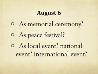 August 6
o As memorial ceremony?
o As peace festival?
o As local event? national
 event? international event?
 