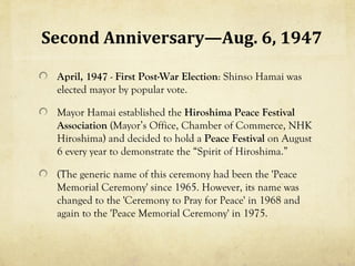 Second Anniversary—Aug. 6, 1947

 April, 1947 - First Post-War Election: Shinso Hamai was
 elected mayor by popular vote.

 Mayor Hamai established the Hiroshima Peace Festival
 Association (Mayor’s Office, Chamber of Commerce, NHK
 Hiroshima) and decided to hold a Peace Festival on August
 6 every year to demonstrate the “Spirit of Hiroshima.”

 (The generic name of this ceremony had been the 'Peace
 Memorial Ceremony' since 1965. However, its name was
 changed to the 'Ceremony to Pray for Peace' in 1968 and
 again to the 'Peace Memorial Ceremony' in 1975.
 