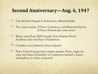 Second Anniversary—Aug. 6, 1947
 City declared August 6 declared an official holiday
 Two main events: 1) Peace Ceremony and Memorial Service
                  2) Peace Festival plus side-events
 Mayor rang Peace Bell brought from Etajima Naval
 Academy and read Peace Declaration
 Camphor trees planted; doves released
 Peace Festival sponsored costume parade, floats, stages for
 song and dance (Chamber of Commerce wanted a festive
 atmosphere to revive economy)
 