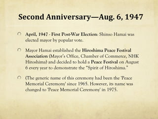 Second Anniversary—Aug. 6, 1947

 April, 1947 - First Post-War Election: Shinso Hamai was
 elected mayor by popular vote.

 Mayor Hamai established the Hiroshima Peace Festival
 Association (Mayor’s Office, Chamber of Commerce, NHK
 Hiroshima) and decided to hold a Peace Festival on August
 6 every year to demonstrate the “Spirit of Hiroshima.”

 (The generic name of this ceremony had been the 'Peace
 Memorial Ceremony' since 1965. However, its name was
 changed to 'Peace Memorial Ceremony' in 1975.
 