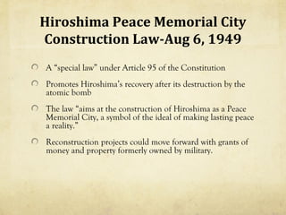 Hiroshima Peace Memorial City
Construction Law-Aug 6, 1949
A “special law” under Article 95 of the Constitution
Promotes Hiroshima’s recovery after its destruction by the
atomic bomb
The law “aims at the construction of Hiroshima as a Peace
Memorial City, a symbol of the ideal of making lasting peace
a reality.”
Reconstruction projects could move forward with grants of
money and property formerly owned by military.
 