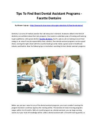 Tips To Find Best Dental Assistant Programs -
Facette Dentaire
_____________________________________________________________________________________
By Maonr Lajuop - http://www.dr-zisserman-chirurgien-dentiste.fr/facette-dentaire/
Dentistry is an area of medical practice that will always be in demand. Assistants skilled in the field of
dentistry are confident about their job prospects. One needs to undertake years of training and learning
to get qualified as a full-grown dentist, facette dentaire but if a person, who is looking to exert their
energy in an area of less job responsibility than a dentist, then dental assistant programs can be a good
choice. Joining the right school with the sound schooling is what makes a great career in healthcare
industry worthwhile. Bear the following tips in mind when searching for best dental assistant programs:
Before you put your name for any of the dental assistant programs, you must consider how long the
program duration is and how rigorous the training will be. The duration of classic training programs
ranges within 6 to 9 months. With a 6-month program as a dental assistant, you can begin earning
sooner, but your level of knowledge will be unlike a dental assistant with a 9-month training period, as
 