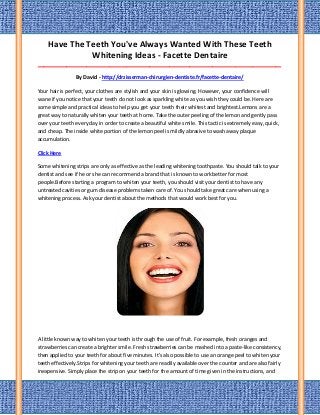 Have The Teeth You've Always Wanted With These Teeth
Whitening Ideas - Facette Dentaire
_____________________________________________________________________________________
By David - http://drzisserman-chirurgien-dentiste.fr/facette-dentaire/
Your hair is perfect, your clothes are stylish and your skin is glowing. However, your confidence will
wane if you notice that your teeth do not look as sparkling white as you wish they could be. Here are
some simple and practical ideas to help you get your teeth their whitest and brightest.Lemons are a
great way to naturally whiten your teeth at home. Take the outer peeling of the lemon and gently pass
over your teeth every day in order to create a beautiful white smile. This tactic is extremely easy, quick,
and cheap. The inside white portion of the lemon peel is mildly abrasive to wash away plaque
accumulation.
Click Here
Some whitening strips are only as effective as the leading whitening toothpaste. You should talk to your
dentist and see if he or she can recommend a brand that is known to work better for most
people.Before starting a program to whiten your teeth, you should visit your dentist to have any
untreated cavities or gum disease problems taken care of. You should take great care when using a
whitening process. Ask your dentist about the methods that would work best for you.
A little known way to whiten your teeth is through the use of fruit. For example, fresh oranges and
strawberries can create a brighter smile. Fresh strawberries can be mashed into a paste-like consistency,
then applied to your teeth for about five minutes. It's also possible to use an orange peel to whiten your
teeth effectively.Strips for whitening your teeth are readily available over the counter and are also fairly
inexpensive. Simply place the strip on your teeth for the amount of time given in the instructions, and
 