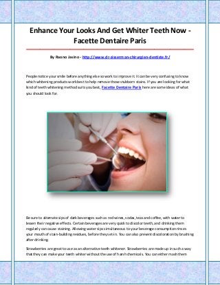 Enhance Your Looks And Get Whiter Teeth Now -
Facette Dentaire Paris
_____________________________________________________________________________________
By Raono Jasino - http://www.dr-zisserman-chirurgien-dentiste.fr/
People notice your smile before anything else so work to improve it. It can be very confusing to know
which whitening products work best to help remove those stubborn stains. If you are looking for what
kind of teeth whitening method suits you best, Facette Dentaire Paris here are some ideas of what
you should look for.
Be sure to alternate sips of dark beverages such as red wines, sodas, teas and coffee, with water to
lessen their negative effects. Certain beverages are very quick to discolor teeth, and drinking them
regularly can cause staining. Allowing water sips simultaneous to your beverage consumption rinses
your mouth of stain-building residues, before they set-in. You can also prevent discoloration by brushing
after drinking.
Strawberries are great to use as an alternative teeth whitener. Strawberries are made up in such a way
that they can make your teeth whiter without the use of harsh chemicals. You can either mash them
 