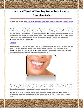 Natural Teeth Whitening Remedies - Facette
Dentaire Paris
___________________________________________________________________________________

By Anthony Archer - http://www.dr-zisserman-chirurgien-dentiste.fr/facette-dentaire-paris/

There have been many information about natural teeth whitening remedies to help you get a mouth full
of white, healthy looking teeth from the comfort of your own home. Many of such traditional whitening
methods work very well, although they will require repeated application to achieve the maximum effect.
It is also important to know how to use each of them, though, so that you don't risk harming your teeth.
In some cases, you can damage the enamel and even cause cavities if you use materials that are
abrasive or acidic without proper care.
Click Here
Baking soda (sodium bicarbonate) is well known as a cleaning agent and deodorizer. You probably know
that you can buy toothpaste containing baking soda, but you can also mix half a teaspoonful with
regular toothpaste for the same natural teeth whitening effect. Alternatively, you can also mix baking
soda with a bit of water and apply it directly to your toothbrush.

Although brushing with baking soda will not bleach your teeth white, it does effectively gets rid of stains
to help make your teeth shine. Baking soda is safe to swallow, but it is important not to use it every day
since sodium bicarbonate is quite abrasive and can damage the enamel.
Another natural remedy that can help you whiten your teeth is lemon juice. It's natural bleaching
properties will brighten your teeth if you brush your teeth with it or by rubbing the peel across the
teeth.

 