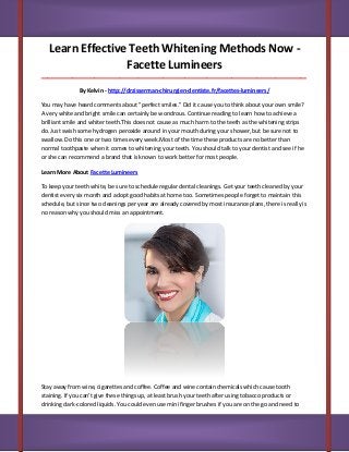 Learn Effective Teeth Whitening Methods Now -
Facette Lumineers
_____________________________________________________________________________________
By Kelvin - http://drzisserman-chirurgien-dentiste.fr/facettes-lumineers/
You may have heard comments about "perfect smiles." Did it cause you to think about your own smile?
A very white and bright smile can certainly be wondrous. Continue reading to learn how to achieve a
brilliant smile and whiter teeth.This does not cause as much harm to the teeth as the whitening strips
do. Just swish some hydrogen peroxide around in your mouth during your shower, but be sure not to
swallow. Do this one or two times every week.Most of the time these products are no better than
normal toothpaste when it comes to whitening your teeth. You should talk to your dentist and see if he
or she can recommend a brand that is known to work better for most people.
Learn More About Facette Lumineers
To keep your teeth white, be sure to schedule regular dental cleanings. Get your teeth cleaned by your
dentist every six month and adopt good habits at home too. Sometimes people forget to maintain this
schedule, but since two cleanings per year are already covered by most insurance plans, there is really is
no reason why you should miss an appointment.
Stay away from wine, cigarettes and coffee. Coffee and wine contain chemicals which cause tooth
staining. If you can't give these things up, at least brush your teeth after using tobacco products or
drinking dark-colored liquids. You could even use mini finger brushes if you are on the go and need to
 