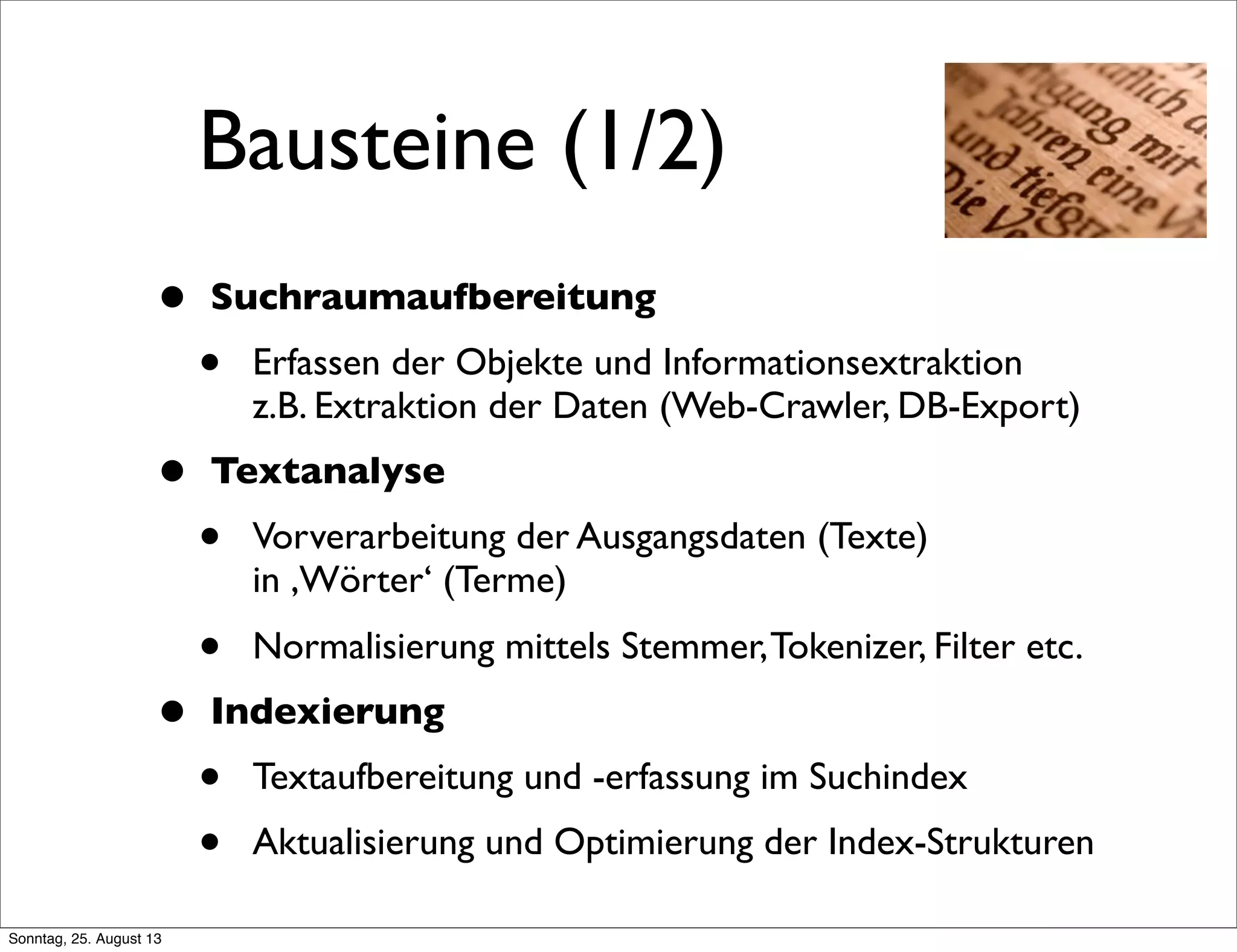 Bausteine (1/2)
• Suchraumaufbereitung
• Erfassen der Objekte und Informationsextraktion
z.B. Extraktion der Daten (Web-Crawler, DB-Export)
• Textanalyse
• Vorverarbeitung der Ausgangsdaten (Texte)
in ,Wörter‘ (Terme)
• Normalisierung mittels Stemmer,Tokenizer, Filter etc.
• Indexierung
• Textaufbereitung und -erfassung im Suchindex
• Aktualisierung und Optimierung der Index-Strukturen
Sonntag, 25. August 13
 