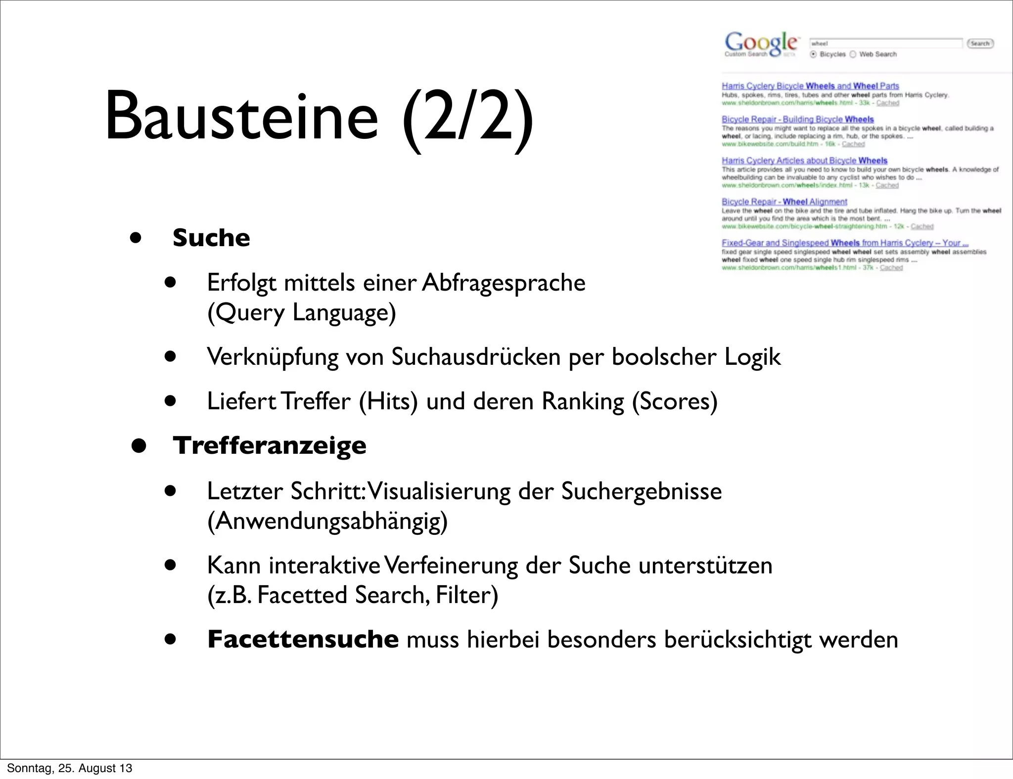 Bausteine (2/2)
• Suche
• Erfolgt mittels einer Abfragesprache
(Query Language)
• Verknüpfung von Suchausdrücken per boolscher Logik
• Liefert Treffer (Hits) und deren Ranking (Scores)
• Trefferanzeige
• Letzter Schritt:Visualisierung der Suchergebnisse
(Anwendungsabhängig)
• Kann interaktiveVerfeinerung der Suche unterstützen
(z.B. Facetted Search, Filter)
• Facettensuche muss hierbei besonders berücksichtigt werden
Sonntag, 25. August 13
 