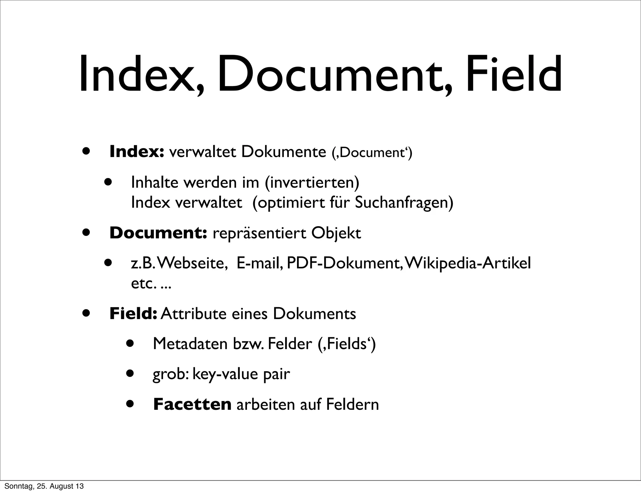 Index, Document, Field
• Index: verwaltet Dokumente (,Document‘)
• Inhalte werden im (invertierten)
Index verwaltet (optimiert für Suchanfragen)
• Document: repräsentiert Objekt
• z.B.Webseite, E-mail, PDF-Dokument,Wikipedia-Artikel
etc. ...
• Field: Attribute eines Dokuments
• Metadaten bzw. Felder (,Fields‘)
• grob: key-value pair
• Facetten arbeiten auf Feldern
Sonntag, 25. August 13
 