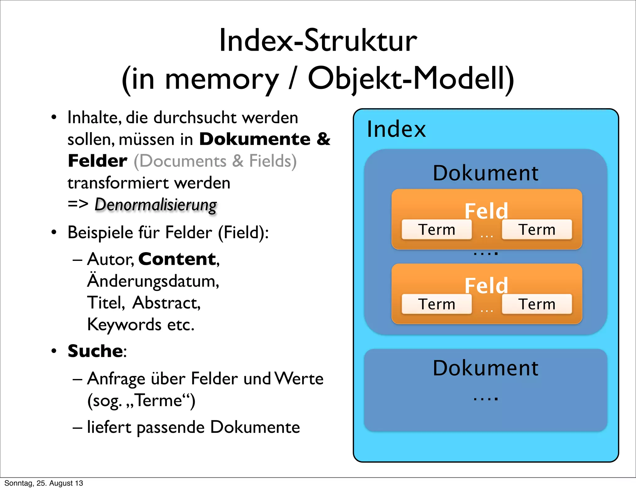 Index-Struktur
(in memory / Objekt-Modell)
• Inhalte, die durchsucht werden
sollen, müssen in Dokumente &
Felder (Documents & Fields)
transformiert werden
=> Denormalisierung
• Beispiele für Felder (Field):
– Autor, Content,
Änderungsdatum,
Titel, Abstract,
Keywords etc.
• Suche:
– Anfrage über Felder und Werte
(sog. „Terme“)
– liefert passende Dokumente
Dokument
….
Feld
…Term Term
Feld
…Term Term
Dokument
….
Index
Sonntag, 25. August 13
 