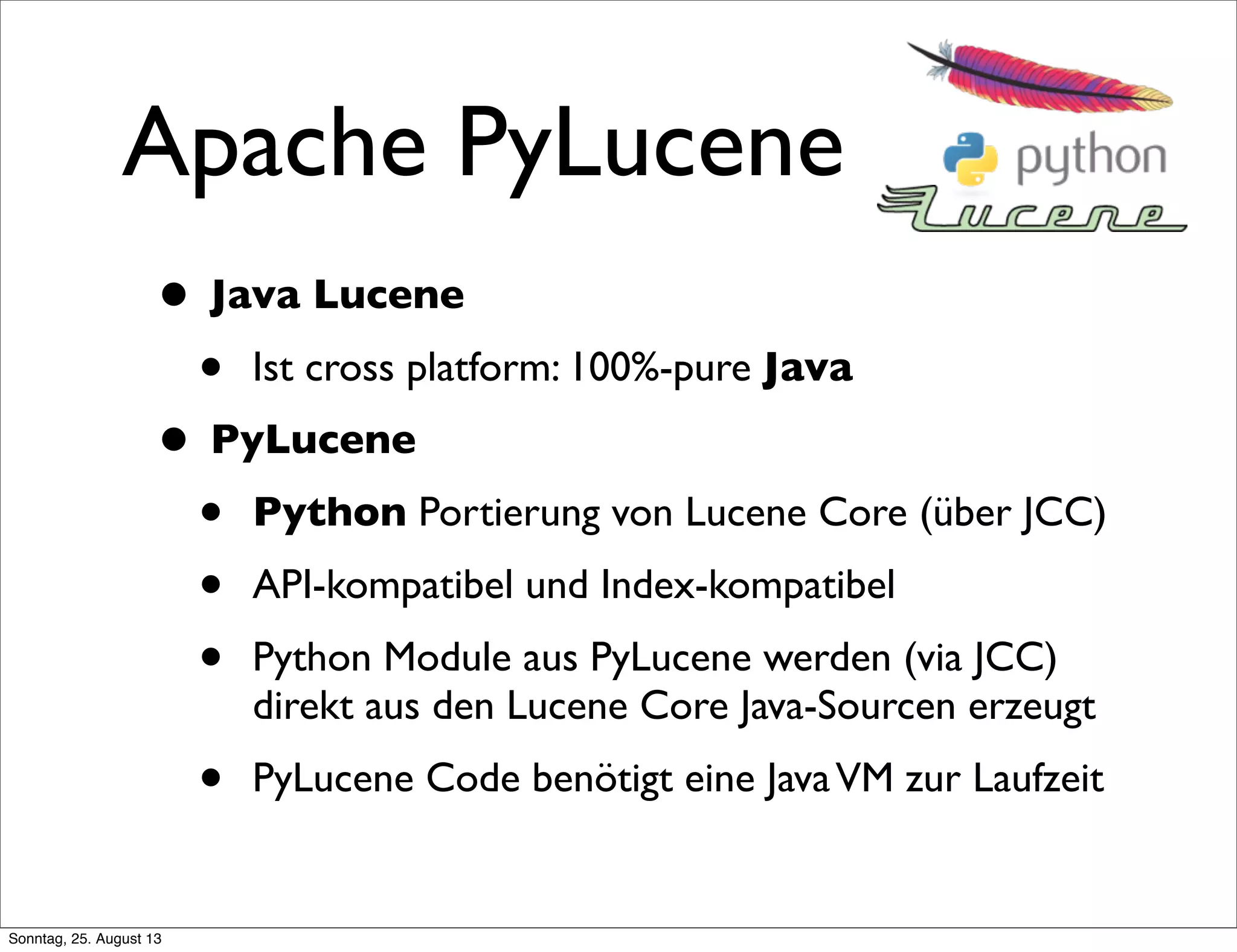 Apache PyLucene
• Java Lucene
• Ist cross platform: 100%-pure Java
• PyLucene
• Python Portierung von Lucene Core (über JCC)
• API-kompatibel und Index-kompatibel
• Python Module aus PyLucene werden (via JCC)
direkt aus den Lucene Core Java-Sourcen erzeugt
• PyLucene Code benötigt eine JavaVM zur Laufzeit
Sonntag, 25. August 13
 