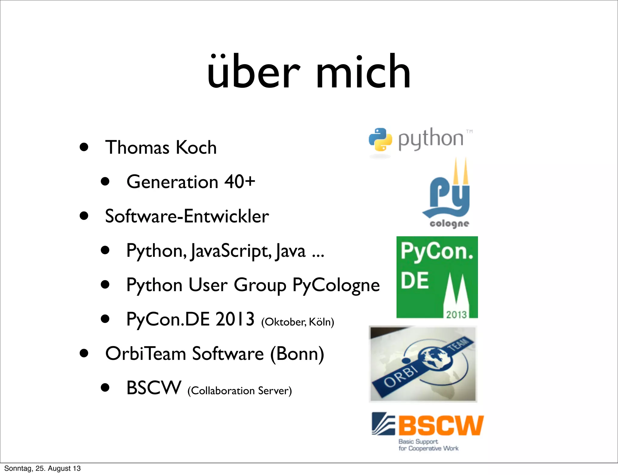 über mich
• Thomas Koch
• Generation 40+
• Software-Entwickler
• Python, JavaScript, Java ...
• Python User Group PyCologne
• PyCon.DE 2013 (Oktober, Köln)
• OrbiTeam Software (Bonn)
• BSCW (Collaboration Server)
Sonntag, 25. August 13
 