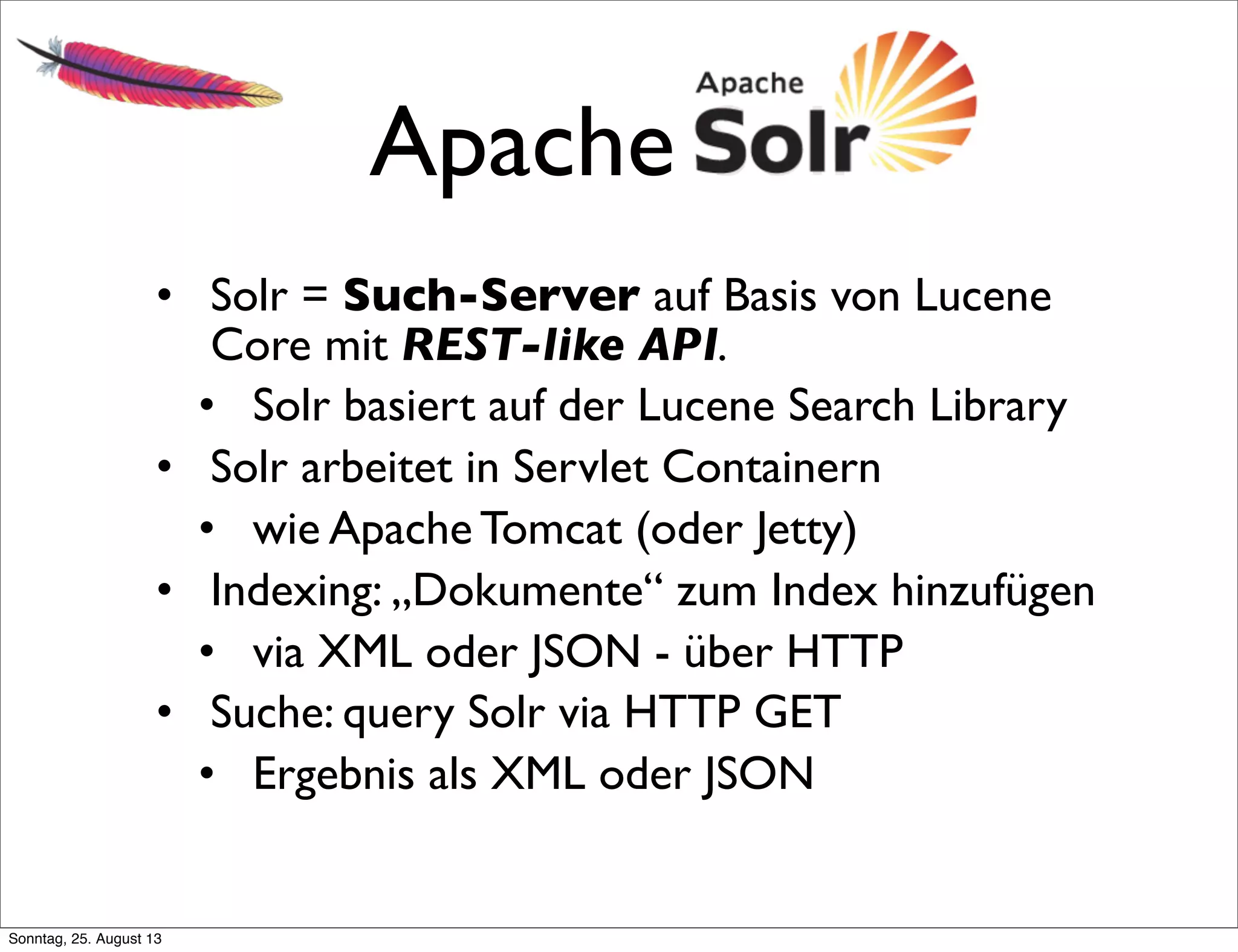 Apache Solr
• Solr = Such-Server auf Basis von Lucene
Core mit REST-like API.
• Solr basiert auf der Lucene Search Library
• Solr arbeitet in Servlet Containern
• wie Apache Tomcat (oder Jetty)
• Indexing: „Dokumente“ zum Index hinzufügen
• via XML oder JSON - über HTTP
• Suche: query Solr via HTTP GET
• Ergebnis als XML oder JSON
Sonntag, 25. August 13
 