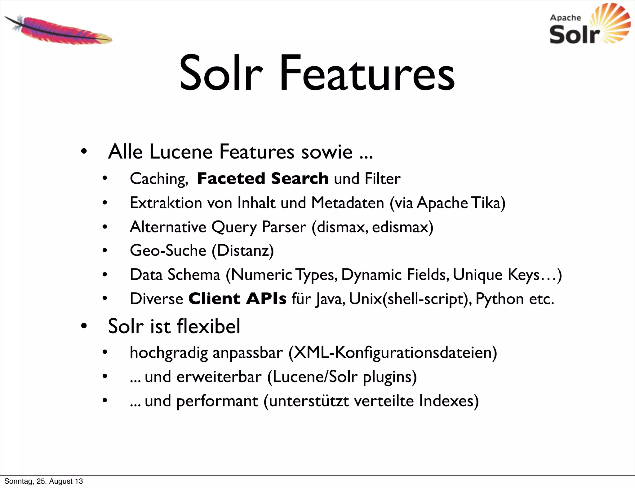 Solr Features
• Alle Lucene Features sowie ...
• Caching, Faceted Search und Filter
• Extraktion von Inhalt und Metadaten (via Apache Tika)
• Alternative Query Parser (dismax, edismax)
• Geo-Suche (Distanz)
• Data Schema (Numeric Types, Dynamic Fields, Unique Keys…)
• Diverse Client APIs für Java, Unix(shell-script), Python etc.
• Solr ist ﬂexibel
• hochgradig anpassbar (XML-Konﬁgurationsdateien)
• ... und erweiterbar (Lucene/Solr plugins)
• ... und performant (unterstützt verteilte Indexes)
Sonntag, 25. August 13
 
