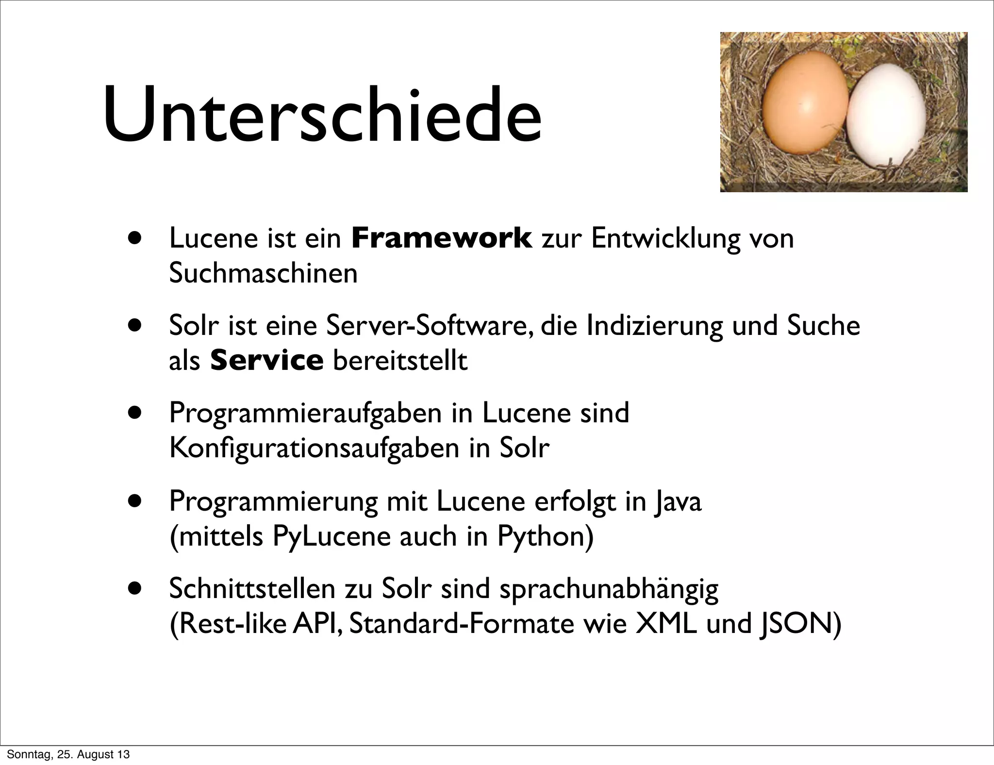 Unterschiede
• Lucene ist ein Framework zur Entwicklung von
Suchmaschinen
• Solr ist eine Server-Software, die Indizierung und Suche
als Service bereitstellt
• Programmieraufgaben in Lucene sind
Konﬁgurationsaufgaben in Solr
• Programmierung mit Lucene erfolgt in Java
(mittels PyLucene auch in Python)
• Schnittstellen zu Solr sind sprachunabhängig
(Rest-like API, Standard-Formate wie XML und JSON)
Sonntag, 25. August 13
 
