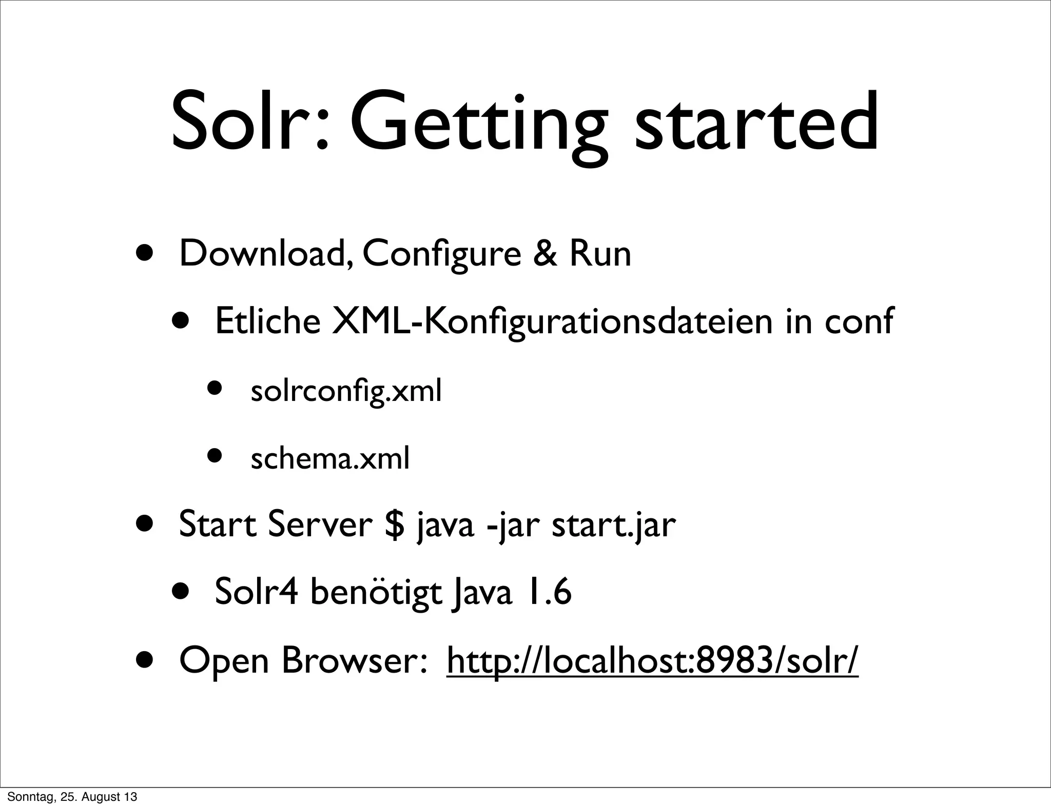 Solr: Getting started
• Download, Conﬁgure & Run
• Etliche XML-Konﬁgurationsdateien in conf
• solrconﬁg.xml
• schema.xml
• Start Server $ java -jar start.jar
• Solr4 benötigt Java 1.6
• Open Browser: http://localhost:8983/solr/
Sonntag, 25. August 13
 