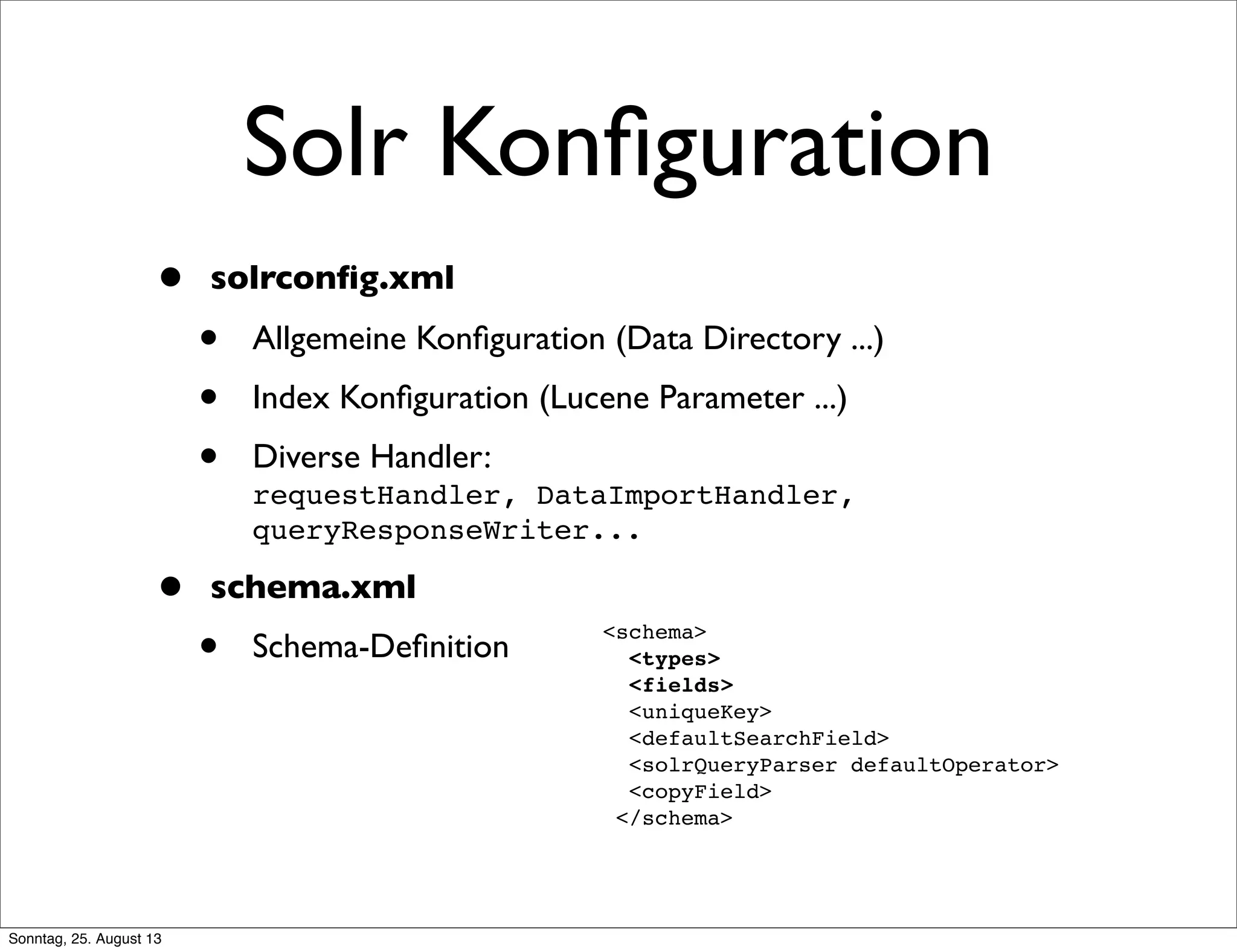 Solr Konﬁguration
• solrconﬁg.xml
• Allgemeine Konﬁguration (Data Directory ...)
• Index Konﬁguration (Lucene Parameter ...)
• Diverse Handler:
requestHandler, DataImportHandler,
queryResponseWriter...
• schema.xml
• Schema-Deﬁnition
<schema>
<types>
<fields>
<uniqueKey>
<defaultSearchField>
<solrQueryParser defaultOperator>
<copyField>
</schema>
Sonntag, 25. August 13
 