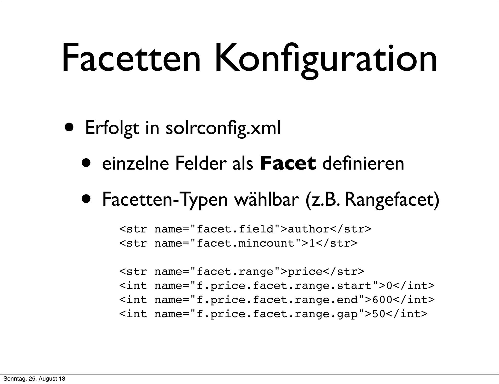 Facetten Konﬁguration
• Erfolgt in solrconﬁg.xml
• einzelne Felder als Facet deﬁnieren
• Facetten-Typen wählbar (z.B. Rangefacet)
<str name="facet.field">author</str>
<str name="facet.mincount">1</str>
<str name="facet.range">price</str>
<int name="f.price.facet.range.start">0</int>
<int name="f.price.facet.range.end">600</int>
<int name="f.price.facet.range.gap">50</int>
Sonntag, 25. August 13
 