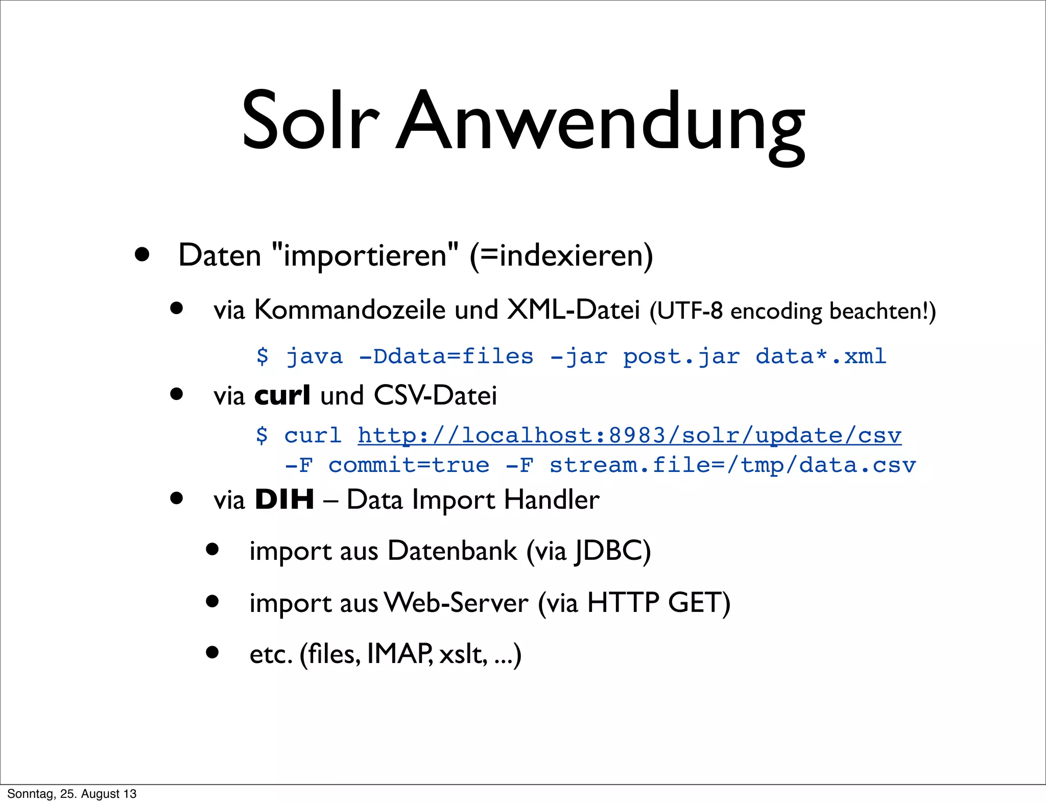 Solr Anwendung
• Daten "importieren" (=indexieren)
• via Kommandozeile und XML-Datei (UTF-8 encoding beachten!)
• via curl und CSV-Datei
• via DIH – Data Import Handler
• import aus Datenbank (via JDBC)
• import aus Web-Server (via HTTP GET)
• etc. (ﬁles, IMAP, xslt, ...)
$ curl http://localhost:8983/solr/update/csv
-F commit=true -F stream.file=/tmp/data.csv
$ java -Ddata=files -jar post.jar data*.xml
Sonntag, 25. August 13
 