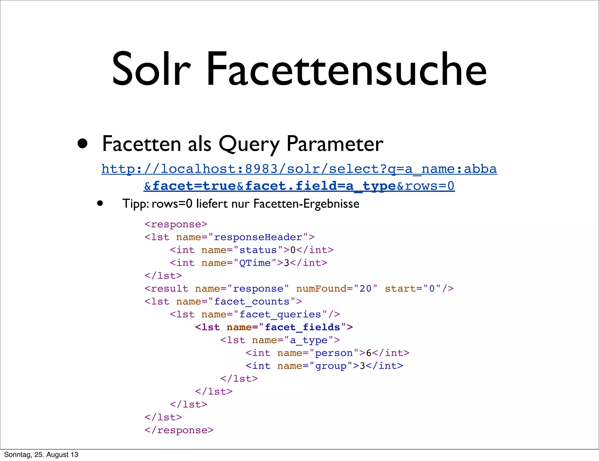Solr Facettensuche
• Facetten als Query Parameter
• Tipp: rows=0 liefert nur Facetten-Ergebnisse
http://localhost:8983/solr/select?q=a_name:abba
&facet=true&facet.field=a_type&rows=0
<response>
<lst name="responseHeader">
<int name="status">0</int>
<int name="QTime">3</int>
</lst>
<result name="response" numFound="20" start="0"/>
<lst name="facet_counts">
<lst name="facet_queries"/>
<lst name="facet_fields">
<lst name="a_type">
<int name="person">6</int>
<int name="group">3</int>
</lst>
</lst>
</lst>
</lst>
</response>
Sonntag, 25. August 13
 