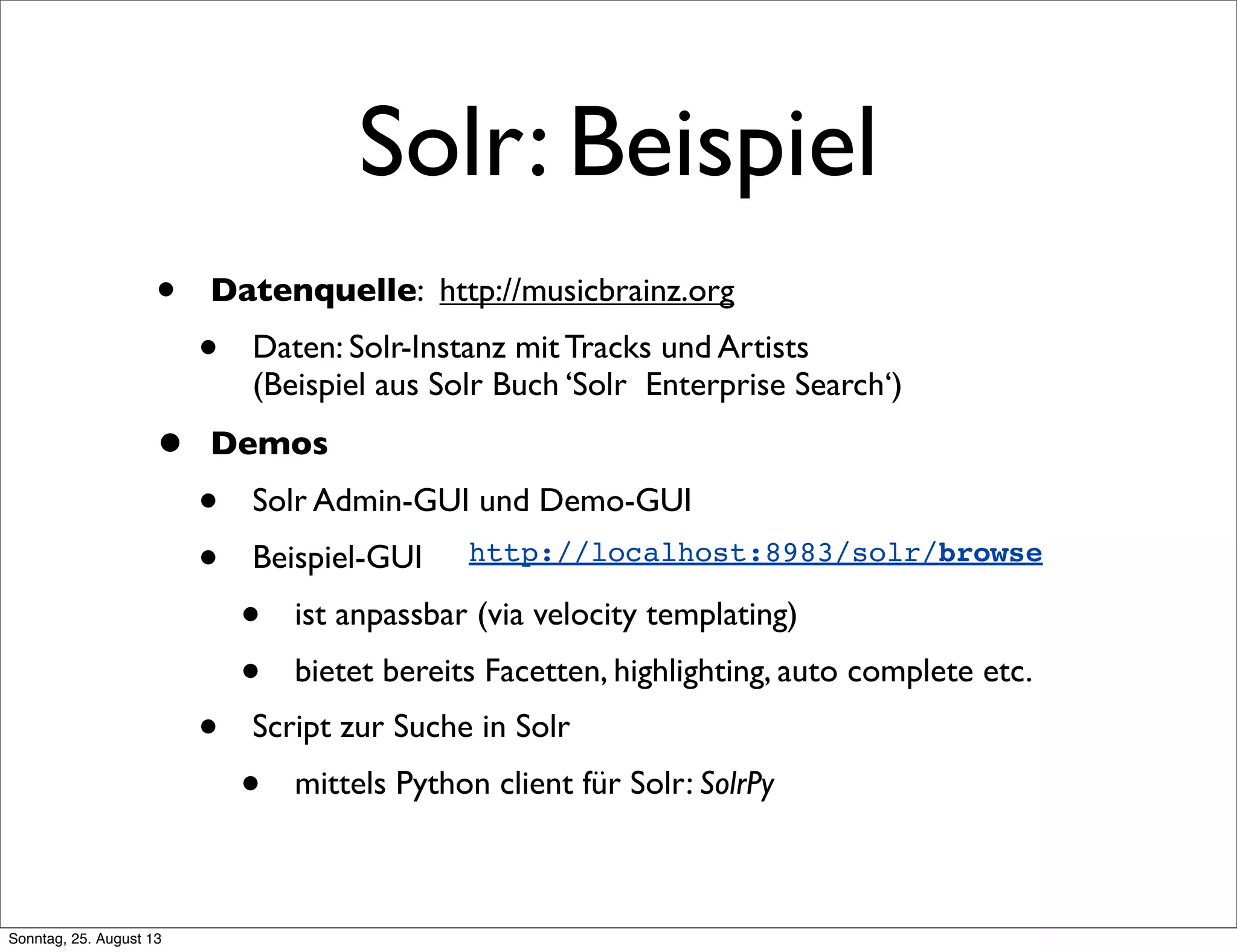 Solr: Beispiel
• Datenquelle: http://musicbrainz.org
• Daten: Solr-Instanz mit Tracks und Artists
(Beispiel aus Solr Buch ‘Solr Enterprise Search‘)
• Demos
• Solr Admin-GUI und Demo-GUI
• Beispiel-GUI
• ist anpassbar (via velocity templating)
• bietet bereits Facetten, highlighting, auto complete etc.
• Script zur Suche in Solr
• mittels Python client für Solr: SolrPy
http://localhost:8983/solr/browse
Sonntag, 25. August 13
 