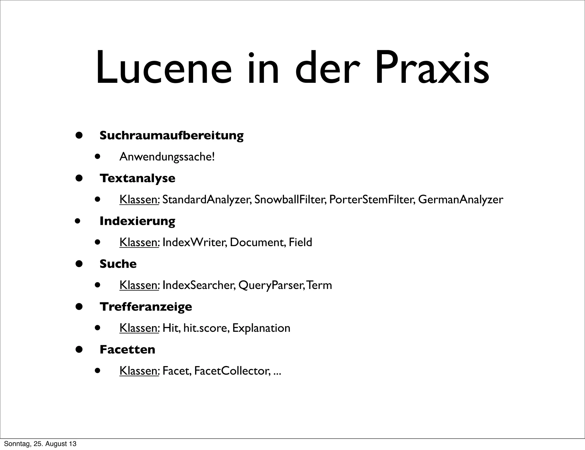 Lucene in der Praxis
• Suchraumaufbereitung
• Anwendungssache!
• Textanalyse
• Klassen: StandardAnalyzer, SnowballFilter, PorterStemFilter, GermanAnalyzer
• Indexierung
• Klassen: IndexWriter, Document, Field
• Suche
• Klassen: IndexSearcher, QueryParser,Term
• Trefferanzeige
• Klassen: Hit, hit.score, Explanation
• Facetten
• Klassen: Facet, FacetCollector, ...
Sonntag, 25. August 13
 