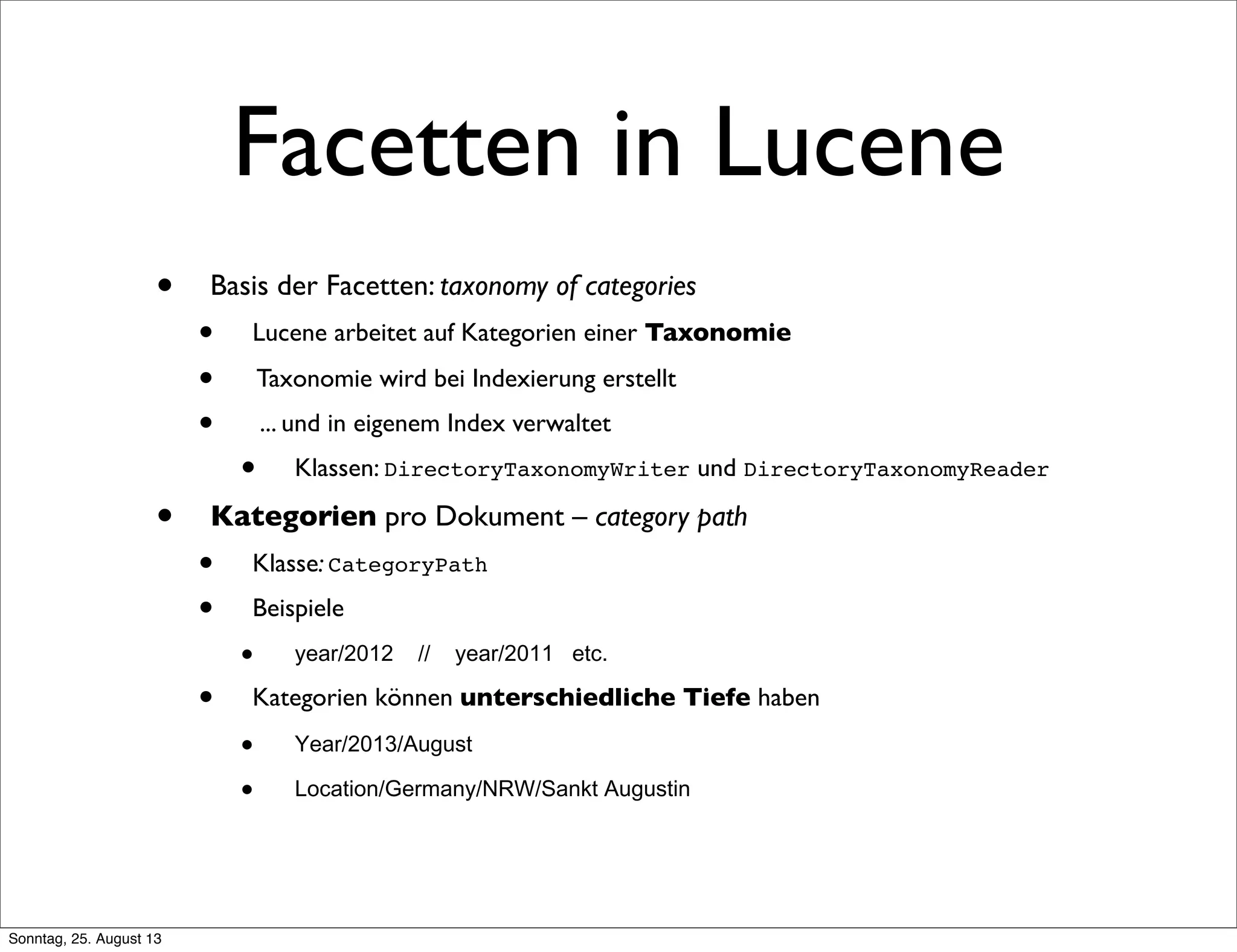 Facetten in Lucene
• Basis der Facetten: taxonomy of categories
• Lucene arbeitet auf Kategorien einer Taxonomie
• Taxonomie wird bei Indexierung erstellt
• ... und in eigenem Index verwaltet
• Klassen: DirectoryTaxonomyWriter und DirectoryTaxonomyReader
• Kategorien pro Dokument – category path
• Klasse: CategoryPath
• Beispiele
• year/2012 // year/2011 etc.
• Kategorien können unterschiedliche Tiefe haben
• Year/2013/August
• Location/Germany/NRW/Sankt Augustin
Sonntag, 25. August 13
 