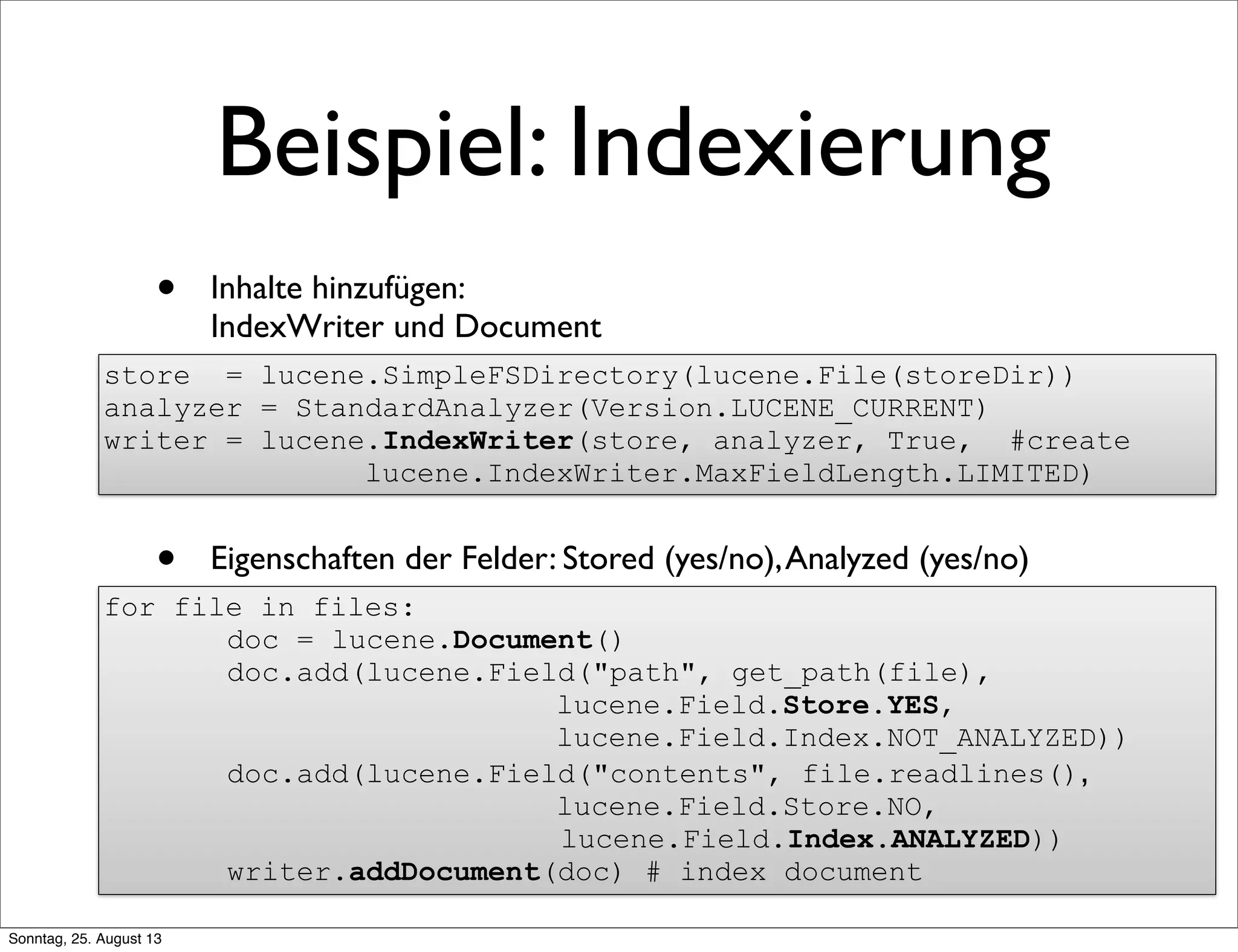 Beispiel: Indexierung
• Inhalte hinzufügen:
IndexWriter und Document
• Eigenschaften der Felder: Stored (yes/no),Analyzed (yes/no)
•
store = lucene.SimpleFSDirectory(lucene.File(storeDir))
analyzer = StandardAnalyzer(Version.LUCENE_CURRENT)
writer = lucene.IndexWriter(store, analyzer, True, #create
lucene.IndexWriter.MaxFieldLength.LIMITED)
for file in files:
doc = lucene.Document()
doc.add(lucene.Field("path", get_path(file),
lucene.Field.Store.YES,
lucene.Field.Index.NOT_ANALYZED))
doc.add(lucene.Field("contents", file.readlines(),
lucene.Field.Store.NO,
lucene.Field.Index.ANALYZED))
writer.addDocument(doc) # index document
Sonntag, 25. August 13
 