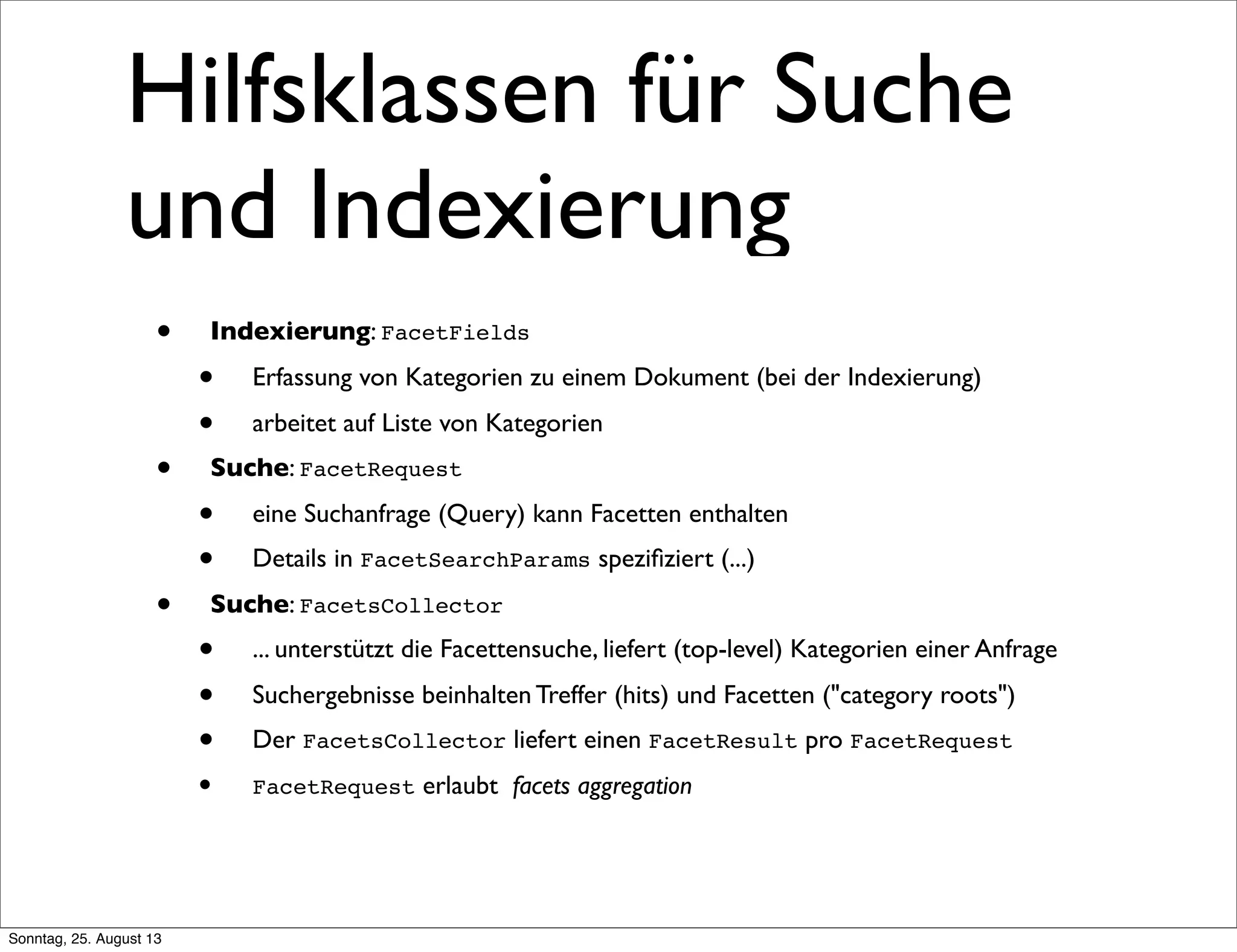 Hilfsklassen für Suche
und Indexierung
• Indexierung: FacetFields
• Erfassung von Kategorien zu einem Dokument (bei der Indexierung)
• arbeitet auf Liste von Kategorien
• Suche: FacetRequest
• eine Suchanfrage (Query) kann Facetten enthalten
• Details in FacetSearchParams speziﬁziert (...)
• Suche: FacetsCollector
• ... unterstützt die Facettensuche, liefert (top-level) Kategorien einer Anfrage
• Suchergebnisse beinhalten Treffer (hits) und Facetten ("category roots")
• Der FacetsCollector liefert einen FacetResult pro FacetRequest
• FacetRequest erlaubt facets aggregation
Sonntag, 25. August 13
 