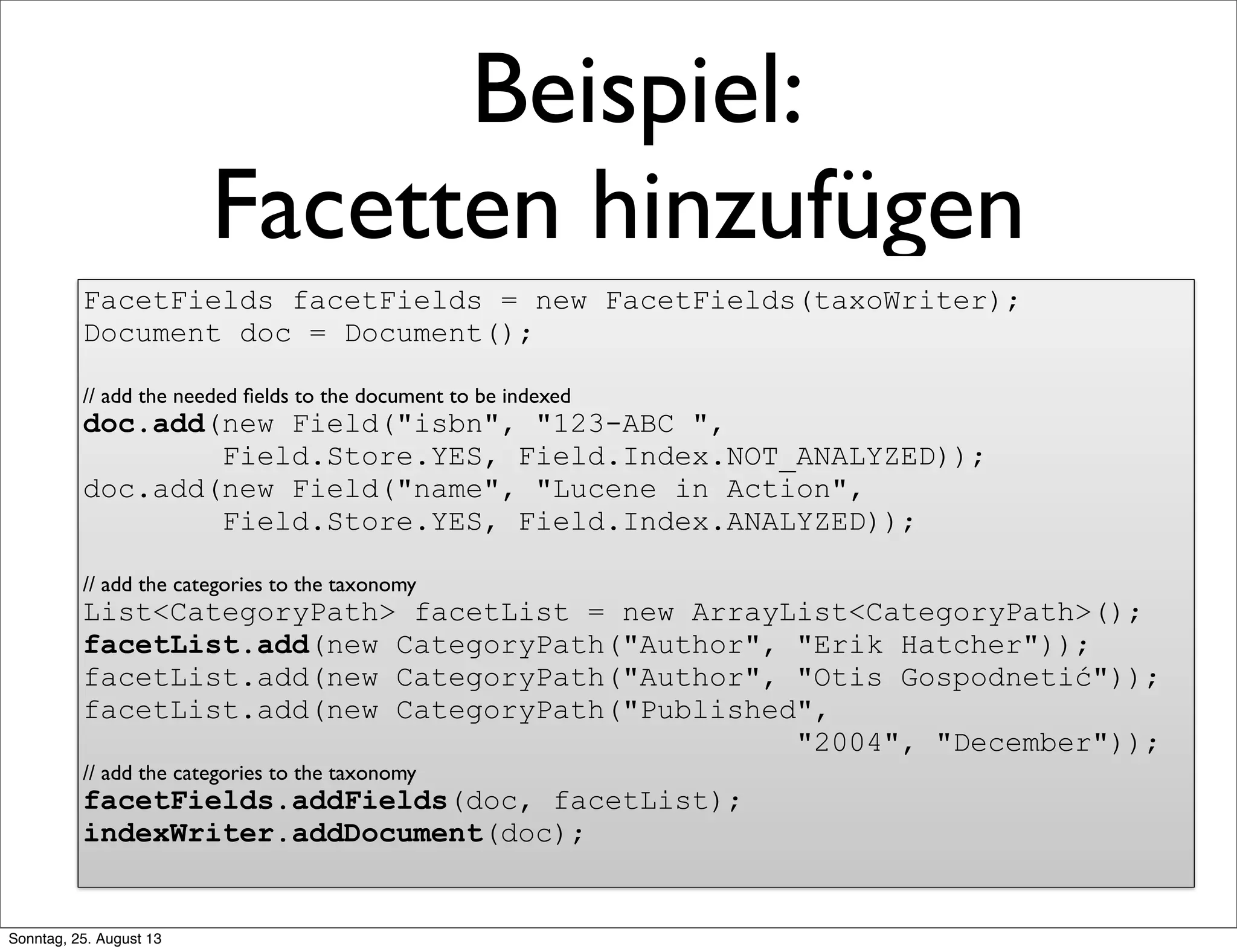Beispiel:
Facetten hinzufügen
FacetFields facetFields = new FacetFields(taxoWriter);
Document doc = Document();
// add the needed ﬁelds to the document to be indexed
doc.add(new Field("isbn", "123-ABC ",
Field.Store.YES, Field.Index.NOT_ANALYZED));
doc.add(new Field("name", "Lucene in Action",
Field.Store.YES, Field.Index.ANALYZED));
// add the categories to the taxonomy
List<CategoryPath> facetList = new ArrayList<CategoryPath>();
facetList.add(new CategoryPath("Author", "Erik Hatcher"));
facetList.add(new CategoryPath("Author", "Otis Gospodnetić"));
facetList.add(new CategoryPath("Published",
"2004", "December"));
// add the categories to the taxonomy
facetFields.addFields(doc, facetList);
indexWriter.addDocument(doc);
Sonntag, 25. August 13
 