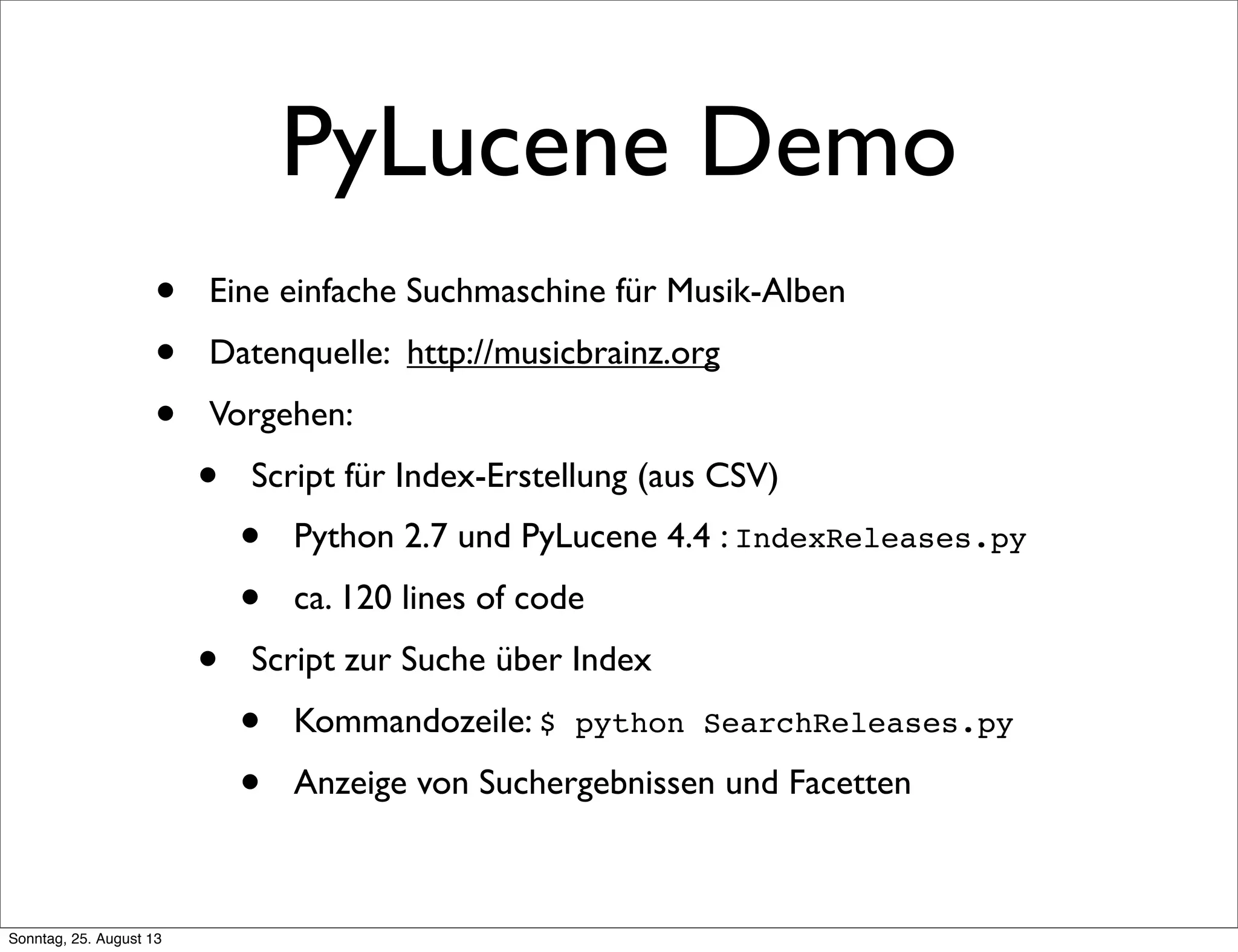 PyLucene Demo
• Eine einfache Suchmaschine für Musik-Alben
• Datenquelle: http://musicbrainz.org
• Vorgehen:
• Script für Index-Erstellung (aus CSV)
• Python 2.7 und PyLucene 4.4 : IndexReleases.py
• ca. 120 lines of code
• Script zur Suche über Index
• Kommandozeile: $ python SearchReleases.py
• Anzeige von Suchergebnissen und Facetten
Sonntag, 25. August 13
 