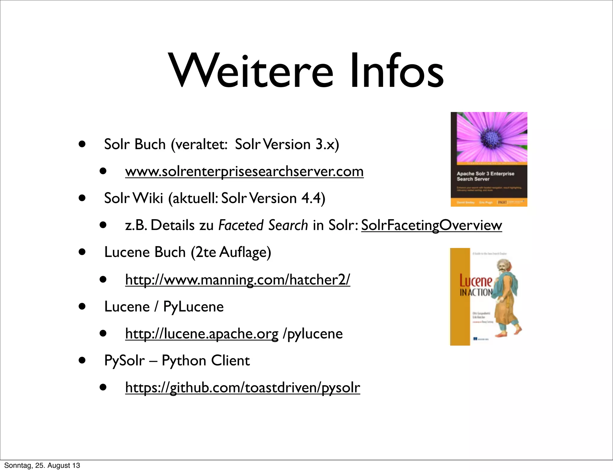 Weitere Infos
• Solr Buch (veraltet: SolrVersion 3.x)
• www.solrenterprisesearchserver.com
• Solr Wiki (aktuell: SolrVersion 4.4)
• z.B. Details zu Faceted Search in Solr: SolrFacetingOverview
• Lucene Buch (2te Auﬂage)
• http://www.manning.com/hatcher2/
• Lucene / PyLucene
• http://lucene.apache.org /pylucene
• PySolr – Python Client
• https://github.com/toastdriven/pysolr
Sonntag, 25. August 13
 