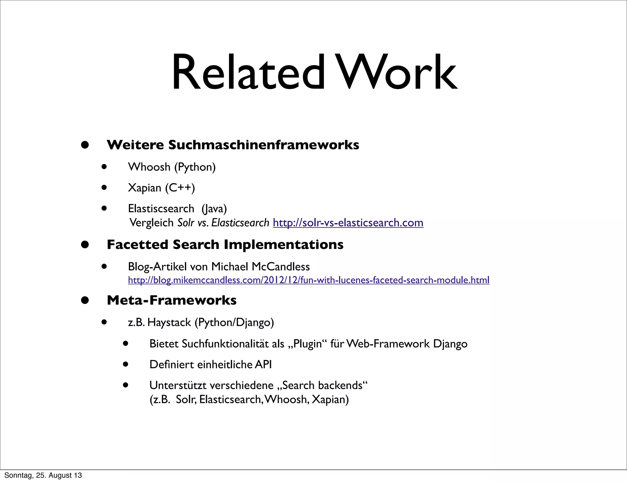 Related Work
• Weitere Suchmaschinenframeworks
• Whoosh (Python)
• Xapian (C++)
• Elastiscsearch (Java)
Vergleich Solr vs. Elasticsearch http://solr-vs-elasticsearch.com
• Facetted Search Implementations
• Blog-Artikel von Michael McCandless
http://blog.mikemccandless.com/2012/12/fun-with-lucenes-faceted-search-module.html
• Meta-Frameworks
• z.B. Haystack (Python/Django)
• Bietet Suchfunktionalität als „Plugin“ für Web-Framework Django
• Deﬁniert einheitliche API
• Unterstützt verschiedene „Search backends“
(z.B. Solr, Elasticsearch,Whoosh, Xapian)
Sonntag, 25. August 13
 