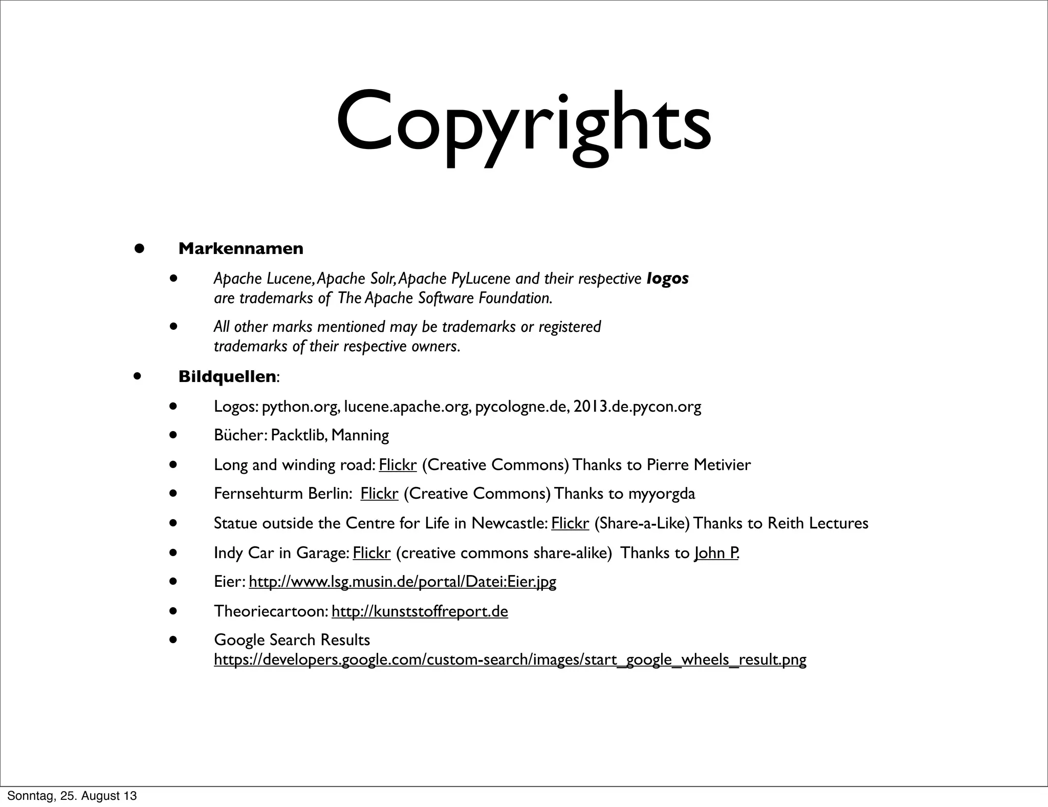 Copyrights
• Markennamen
• Apache Lucene,Apache Solr,Apache PyLucene and their respective logos
are trademarks of The Apache Software Foundation.
• All other marks mentioned may be trademarks or registered
trademarks of their respective owners.
• Bildquellen:
• Logos: python.org, lucene.apache.org, pycologne.de, 2013.de.pycon.org
• Bücher: Packtlib, Manning
• Long and winding road: Flickr (Creative Commons) Thanks to Pierre Metivier
• Fernsehturm Berlin: Flickr (Creative Commons) Thanks to myyorgda
• Statue outside the Centre for Life in Newcastle: Flickr (Share-a-Like) Thanks to Reith Lectures
• Indy Car in Garage: Flickr (creative commons share-alike) Thanks to John P.
• Eier: http://www.lsg.musin.de/portal/Datei:Eier.jpg
• Theoriecartoon: http://kunststoffreport.de
• Google Search Results
https://developers.google.com/custom-search/images/start_google_wheels_result.png
Sonntag, 25. August 13
 