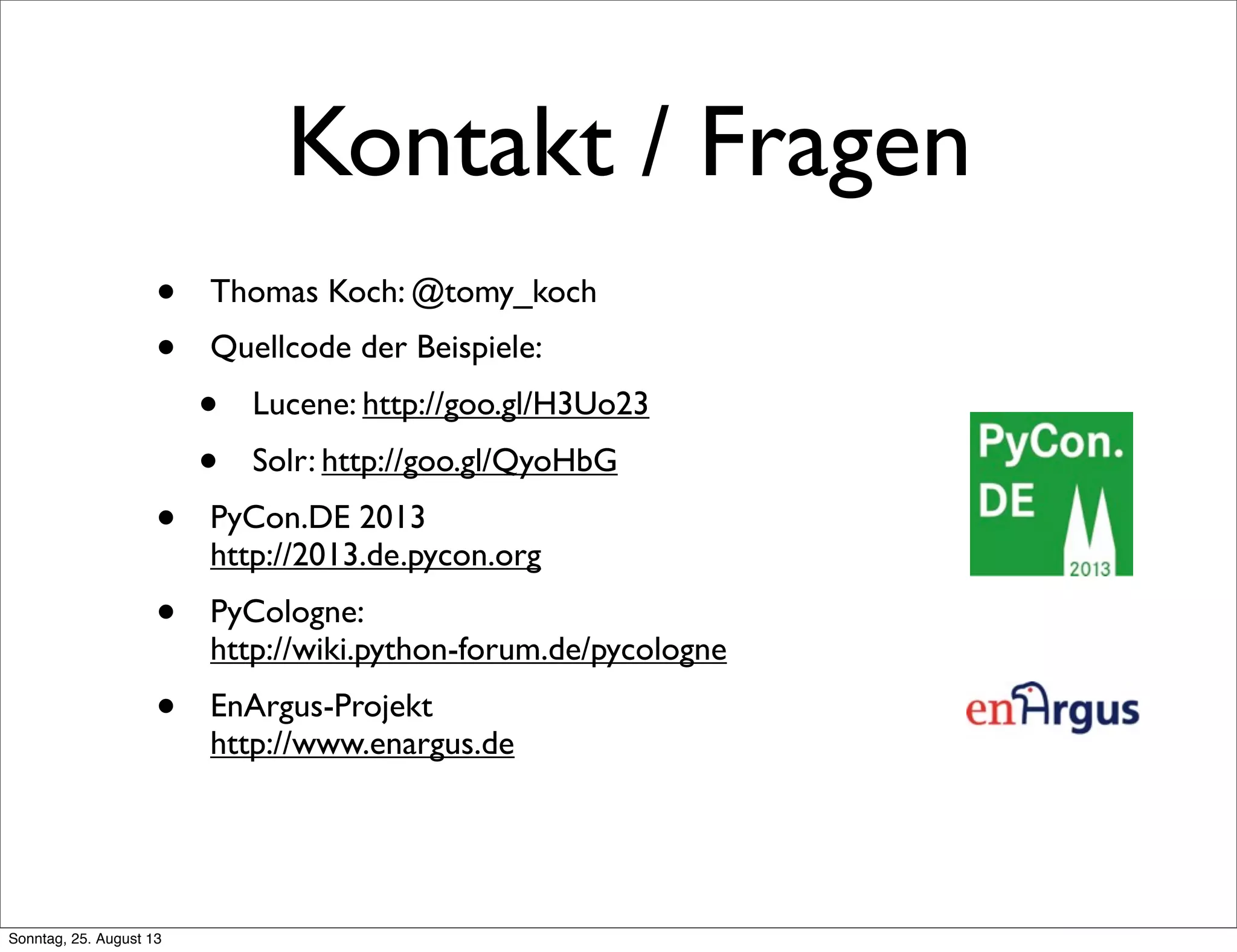Kontakt / Fragen
• Thomas Koch: @tomy_koch
• Quellcode der Beispiele:
• Lucene: http://goo.gl/H3Uo23
• Solr: http://goo.gl/QyoHbG
• PyCon.DE 2013
http://2013.de.pycon.org
• PyCologne:
http://wiki.python-forum.de/pycologne
• EnArgus-Projekt
http://www.enargus.de
Sonntag, 25. August 13
 