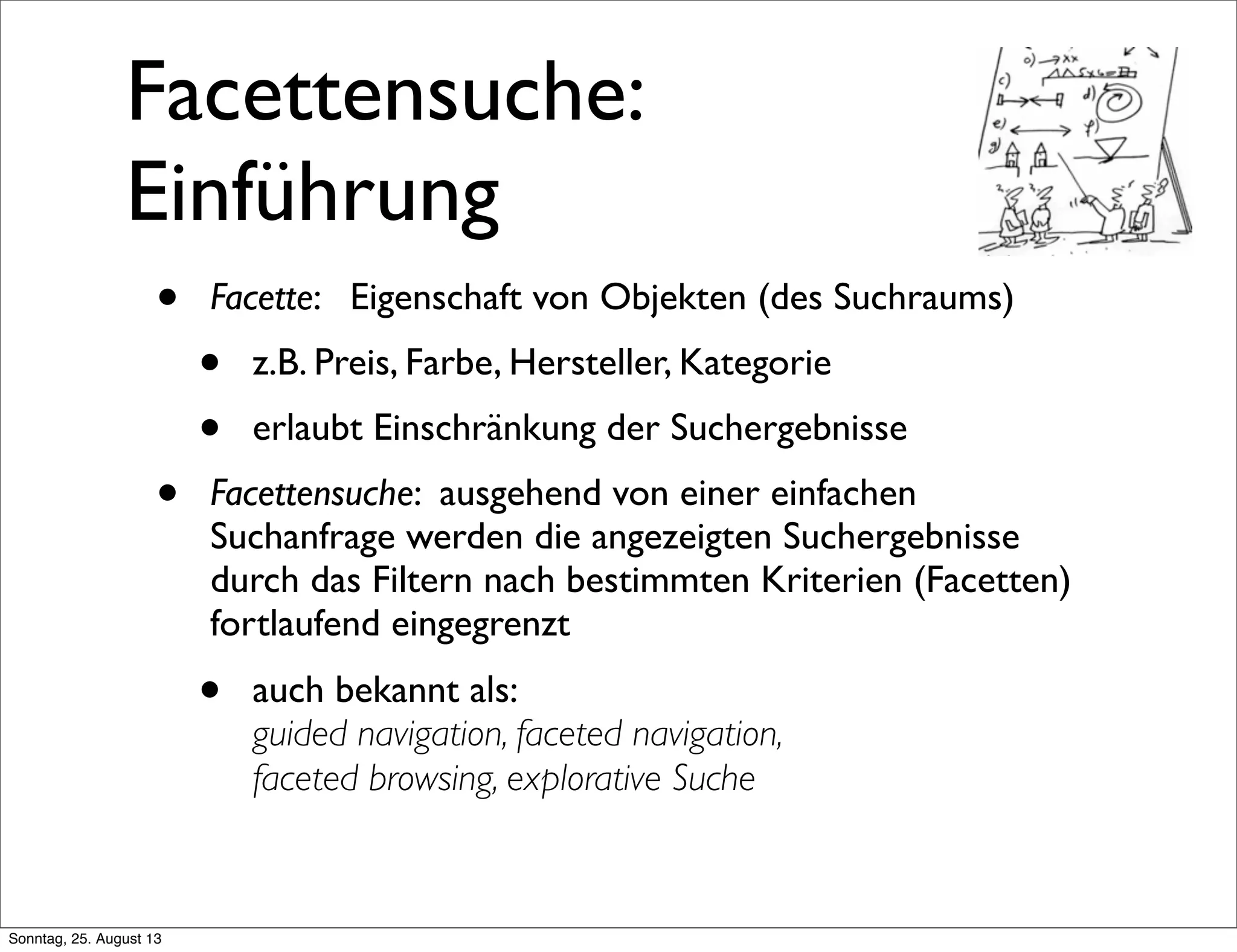 Facettensuche:
Einführung
• Facette: Eigenschaft von Objekten (des Suchraums)
• z.B. Preis, Farbe, Hersteller, Kategorie
• erlaubt Einschränkung der Suchergebnisse
• Facettensuche: ausgehend von einer einfachen
Suchanfrage werden die angezeigten Suchergebnisse
durch das Filtern nach bestimmten Kriterien (Facetten)
fortlaufend eingegrenzt
• auch bekannt als:
guided navigation, faceted navigation,
faceted browsing, explorative Suche
Sonntag, 25. August 13
 
