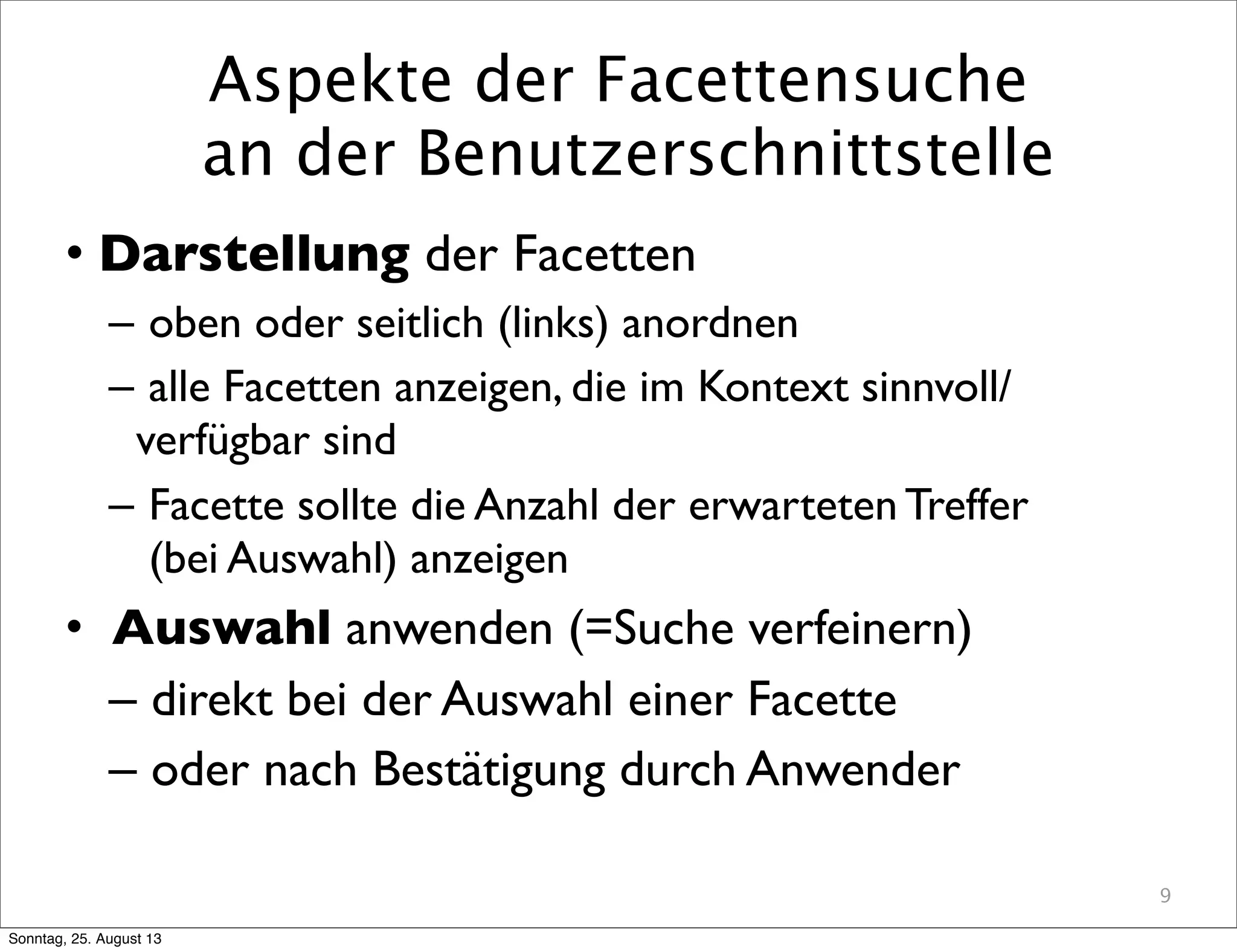Aspekte der Facettensuche
an der Benutzerschnittstelle
• Darstellung der Facetten
– oben oder seitlich (links) anordnen
– alle Facetten anzeigen, die im Kontext sinnvoll/
verfügbar sind
– Facette sollte die Anzahl der erwarteten Treffer
(bei Auswahl) anzeigen
• Auswahl anwenden (=Suche verfeinern)
– direkt bei der Auswahl einer Facette
– oder nach Bestätigung durch Anwender
9
Sonntag, 25. August 13
 