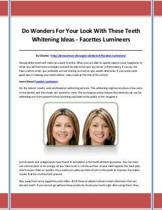 Do Wonders For Your Look With These Teeth
Whitening Ideas - Facettes Lumineers
_____________________________________________________________________________________
By Charles - http://drzisserman-chirurgien-dentiste.fr/facettes-lumineers/
Having white teeth will make you want to smile. When you are able to openly express your happiness to
other you will feel more energetic and will be able to let your joy shine. Unfortunately, if you do not
have a white smile, you probably are not smiling as much as you would otherwise. If you need some
good tips on making your teeth whiter, take a look at the rest of this article.
Learn About Facettes Lumineers
For the fastest results, seek professional whitening services. This whitening regimen involves a few visits
to the dentist and the results are second to none. The techniques and products that dentists can use for
whitening are more powerful than anything available to the public in the drugstore.

Lemon peels and orange peels have found to be helpful in the teeth whitening process. You can even
use a lemon peel or an orange, all you have to do is rub the surface of your teeth against the back part,
which causes them to sparkle. You could even add a sprinkle of salt to the peels to improve the visible
results that this method will present.
Stay away from wine, cigarettes and coffee. All of these products contain certain chemicals that can
discolor teeth. If you cannot go without these products, brush your teeth right after using them. Also,

 