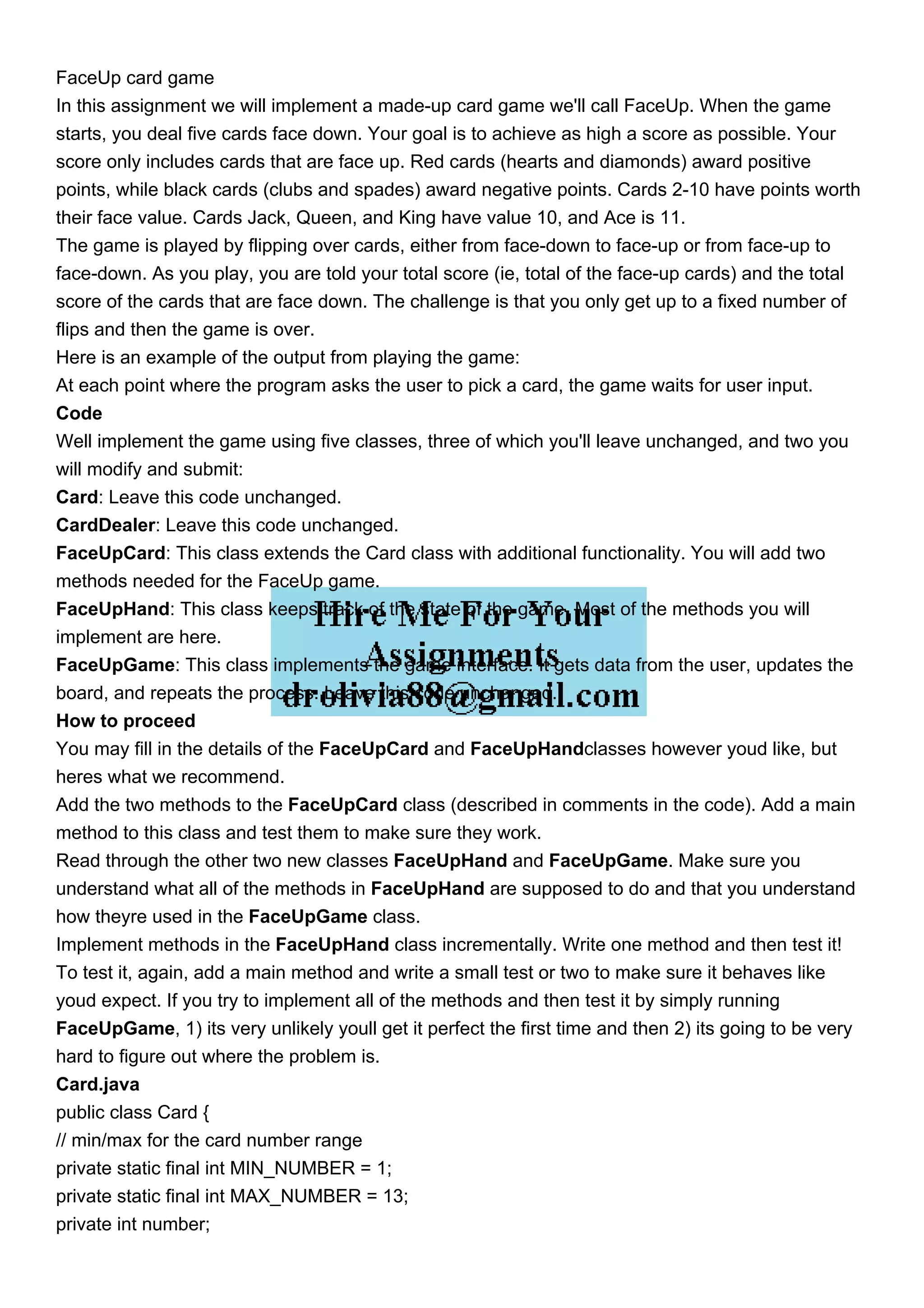 FaceUp card game
In this assignment we will implement a made-up card game we'll call FaceUp. When the game
starts, you deal five cards face down. Your goal is to achieve as high a score as possible. Your
score only includes cards that are face up. Red cards (hearts and diamonds) award positive
points, while black cards (clubs and spades) award negative points. Cards 2-10 have points worth
their face value. Cards Jack, Queen, and King have value 10, and Ace is 11.
The game is played by flipping over cards, either from face-down to face-up or from face-up to
face-down. As you play, you are told your total score (ie, total of the face-up cards) and the total
score of the cards that are face down. The challenge is that you only get up to a fixed number of
flips and then the game is over.
Here is an example of the output from playing the game:
At each point where the program asks the user to pick a card, the game waits for user input.
Code
Well implement the game using five classes, three of which you'll leave unchanged, and two you
will modify and submit:
Card: Leave this code unchanged.
CardDealer: Leave this code unchanged.
FaceUpCard: This class extends the Card class with additional functionality. You will add two
methods needed for the FaceUp game.
FaceUpHand: This class keeps track of the state of the game. Most of the methods you will
implement are here.
FaceUpGame: This class implements the game interface. It gets data from the user, updates the
board, and repeats the process. Leave this code unchanged.
How to proceed
You may fill in the details of the FaceUpCard and FaceUpHandclasses however youd like, but
heres what we recommend.
Add the two methods to the FaceUpCard class (described in comments in the code). Add a main
method to this class and test them to make sure they work.
Read through the other two new classes FaceUpHand and FaceUpGame. Make sure you
understand what all of the methods in FaceUpHand are supposed to do and that you understand
how theyre used in the FaceUpGame class.
Implement methods in the FaceUpHand class incrementally. Write one method and then test it!
To test it, again, add a main method and write a small test or two to make sure it behaves like
youd expect. If you try to implement all of the methods and then test it by simply running
FaceUpGame, 1) its very unlikely youll get it perfect the first time and then 2) its going to be very
hard to figure out where the problem is.
Card.java
public class Card {
// min/max for the card number range
private static final int MIN_NUMBER = 1;
private static final int MAX_NUMBER = 13;
private int number;
 