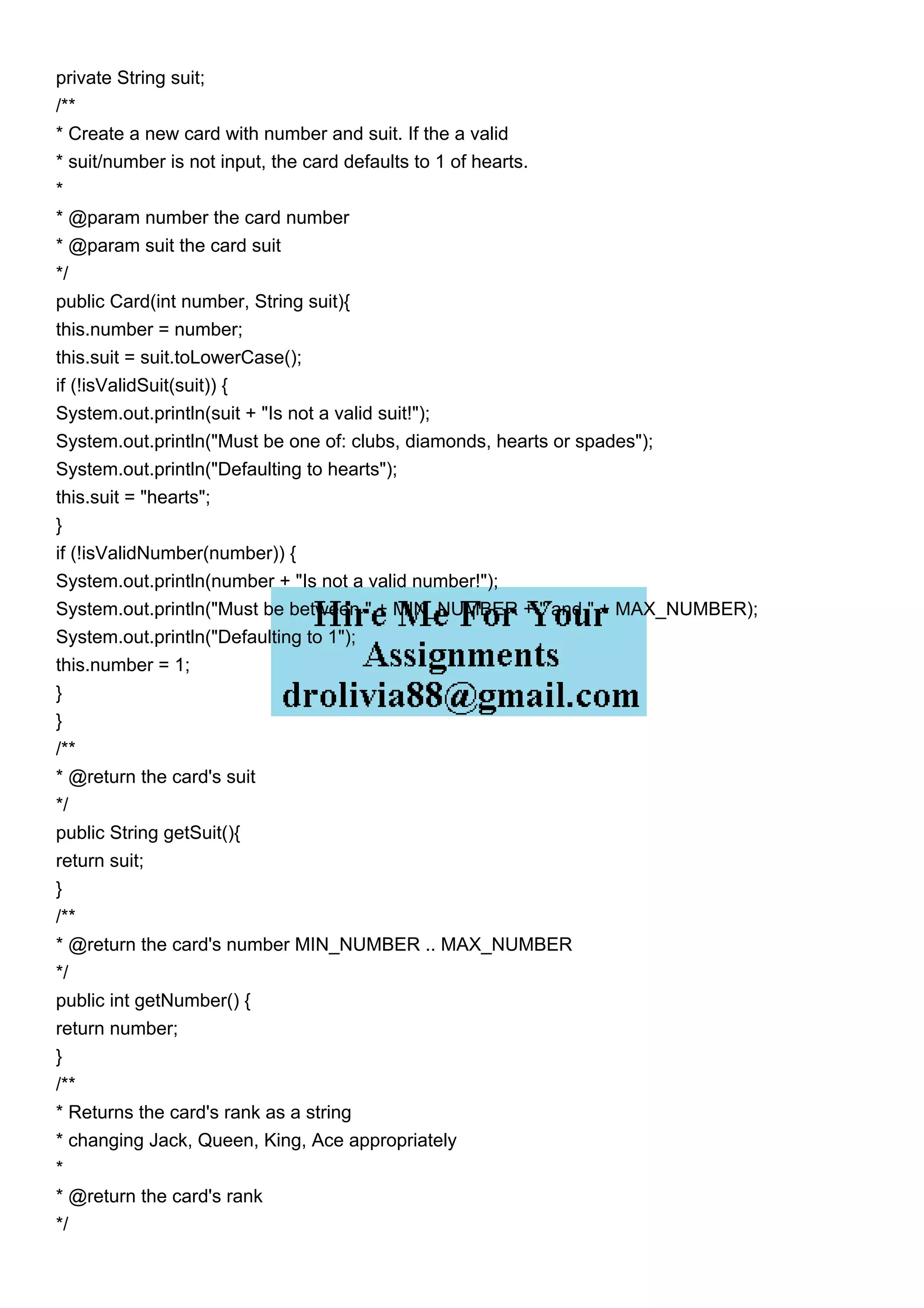 private String suit;
/**
* Create a new card with number and suit. If the a valid
* suit/number is not input, the card defaults to 1 of hearts.
*
* @param number the card number
* @param suit the card suit
*/
public Card(int number, String suit){
this.number = number;
this.suit = suit.toLowerCase();
if (!isValidSuit(suit)) {
System.out.println(suit + "Is not a valid suit!");
System.out.println("Must be one of: clubs, diamonds, hearts or spades");
System.out.println("Defaulting to hearts");
this.suit = "hearts";
}
if (!isValidNumber(number)) {
System.out.println(number + "Is not a valid number!");
System.out.println("Must be between " + MIN_NUMBER + " and " + MAX_NUMBER);
System.out.println("Defaulting to 1");
this.number = 1;
}
}
/**
* @return the card's suit
*/
public String getSuit(){
return suit;
}
/**
* @return the card's number MIN_NUMBER .. MAX_NUMBER
*/
public int getNumber() {
return number;
}
/**
* Returns the card's rank as a string
* changing Jack, Queen, King, Ace appropriately
*
* @return the card's rank
*/
 