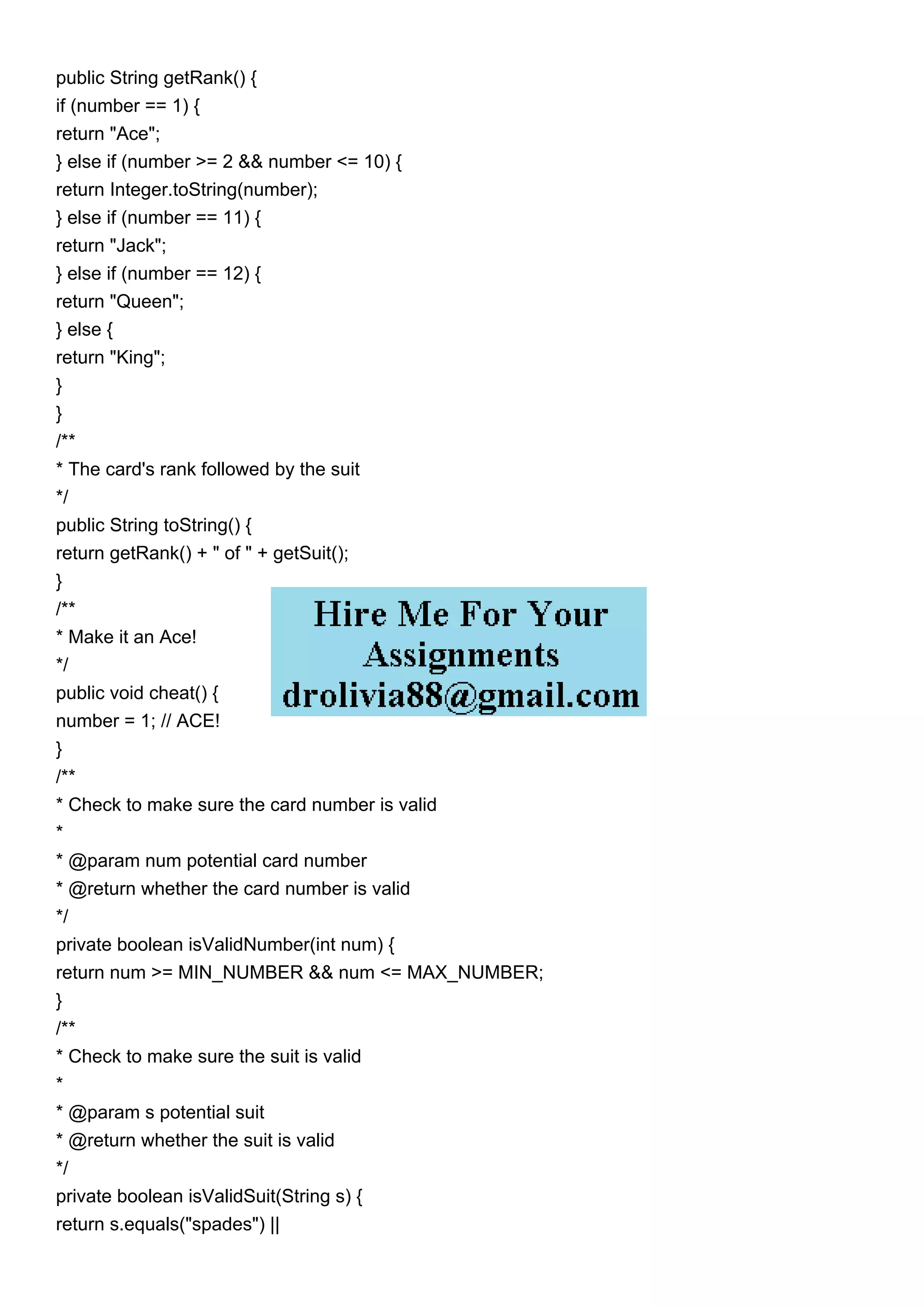 public String getRank() {
if (number == 1) {
return "Ace";
} else if (number >= 2 && number <= 10) {
return Integer.toString(number);
} else if (number == 11) {
return "Jack";
} else if (number == 12) {
return "Queen";
} else {
return "King";
}
}
/**
* The card's rank followed by the suit
*/
public String toString() {
return getRank() + " of " + getSuit();
}
/**
* Make it an Ace!
*/
public void cheat() {
number = 1; // ACE!
}
/**
* Check to make sure the card number is valid
*
* @param num potential card number
* @return whether the card number is valid
*/
private boolean isValidNumber(int num) {
return num >= MIN_NUMBER && num <= MAX_NUMBER;
}
/**
* Check to make sure the suit is valid
*
* @param s potential suit
* @return whether the suit is valid
*/
private boolean isValidSuit(String s) {
return s.equals("spades") ||
 