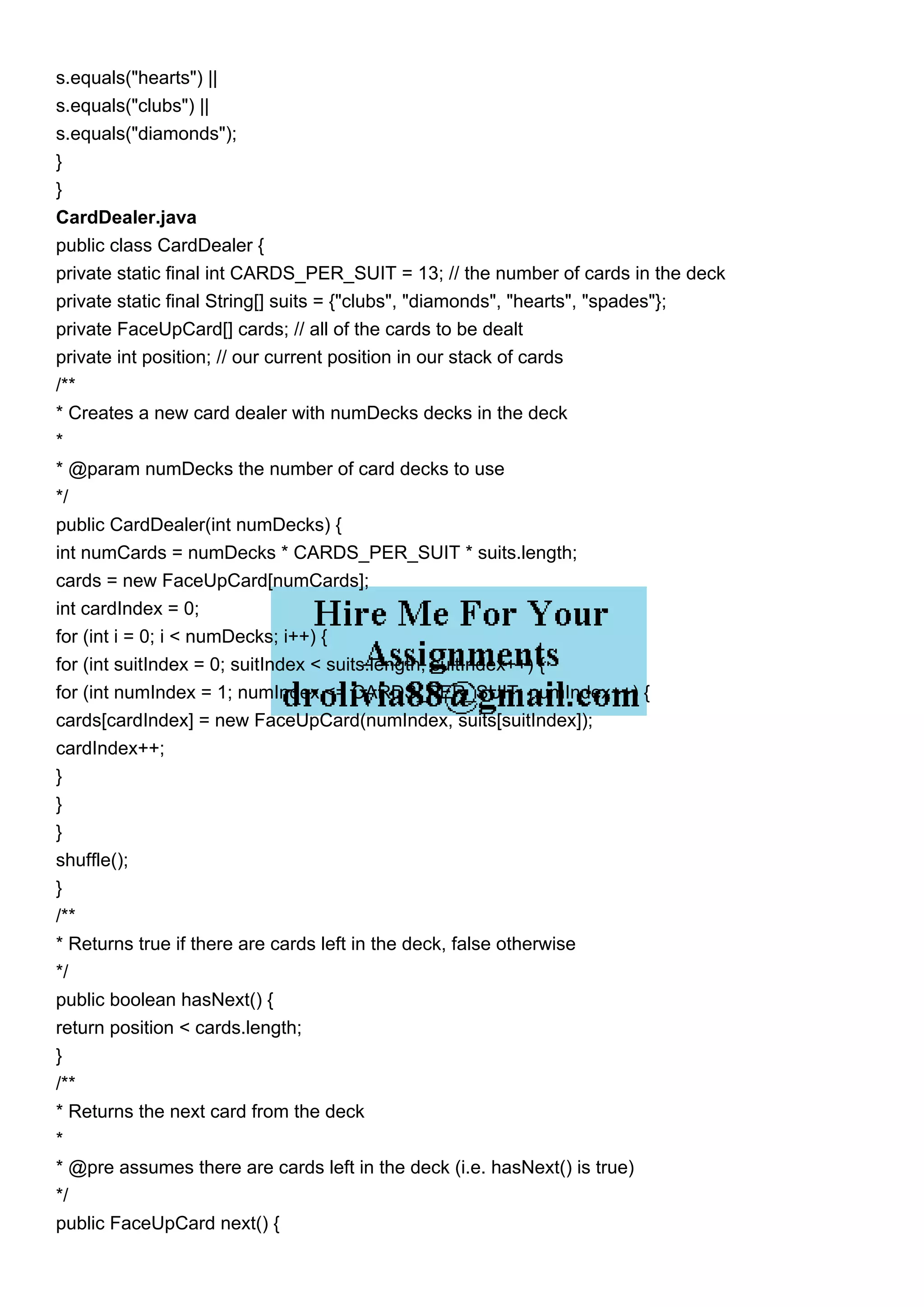 s.equals("hearts") ||
s.equals("clubs") ||
s.equals("diamonds");
}
}
CardDealer.java
public class CardDealer {
private static final int CARDS_PER_SUIT = 13; // the number of cards in the deck
private static final String[] suits = {"clubs", "diamonds", "hearts", "spades"};
private FaceUpCard[] cards; // all of the cards to be dealt
private int position; // our current position in our stack of cards
/**
* Creates a new card dealer with numDecks decks in the deck
*
* @param numDecks the number of card decks to use
*/
public CardDealer(int numDecks) {
int numCards = numDecks * CARDS_PER_SUIT * suits.length;
cards = new FaceUpCard[numCards];
int cardIndex = 0;
for (int i = 0; i < numDecks; i++) {
for (int suitIndex = 0; suitIndex < suits.length; suitIndex++) {
for (int numIndex = 1; numIndex <= CARDS_PER_SUIT; numIndex++) {
cards[cardIndex] = new FaceUpCard(numIndex, suits[suitIndex]);
cardIndex++;
}
}
}
shuffle();
}
/**
* Returns true if there are cards left in the deck, false otherwise
*/
public boolean hasNext() {
return position < cards.length;
}
/**
* Returns the next card from the deck
*
* @pre assumes there are cards left in the deck (i.e. hasNext() is true)
*/
public FaceUpCard next() {
 