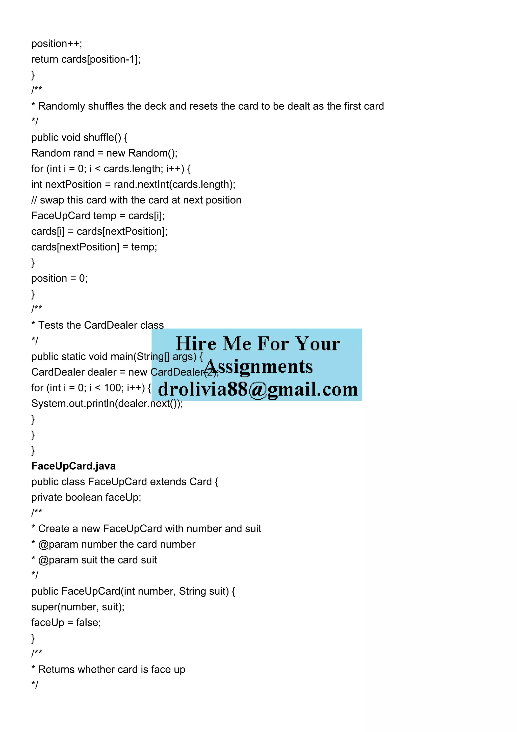 position++;
return cards[position-1];
}
/**
* Randomly shuffles the deck and resets the card to be dealt as the first card
*/
public void shuffle() {
Random rand = new Random();
for (int i = 0; i < cards.length; i++) {
int nextPosition = rand.nextInt(cards.length);
// swap this card with the card at next position
FaceUpCard temp = cards[i];
cards[i] = cards[nextPosition];
cards[nextPosition] = temp;
}
position = 0;
}
/**
* Tests the CardDealer class
*/
public static void main(String[] args) {
CardDealer dealer = new CardDealer(2);
for (int i = 0; i < 100; i++) {
System.out.println(dealer.next());
}
}
}
FaceUpCard.java
public class FaceUpCard extends Card {
private boolean faceUp;
/**
* Create a new FaceUpCard with number and suit
* @param number the card number
* @param suit the card suit
*/
public FaceUpCard(int number, String suit) {
super(number, suit);
faceUp = false;
}
/**
* Returns whether card is face up
*/
 