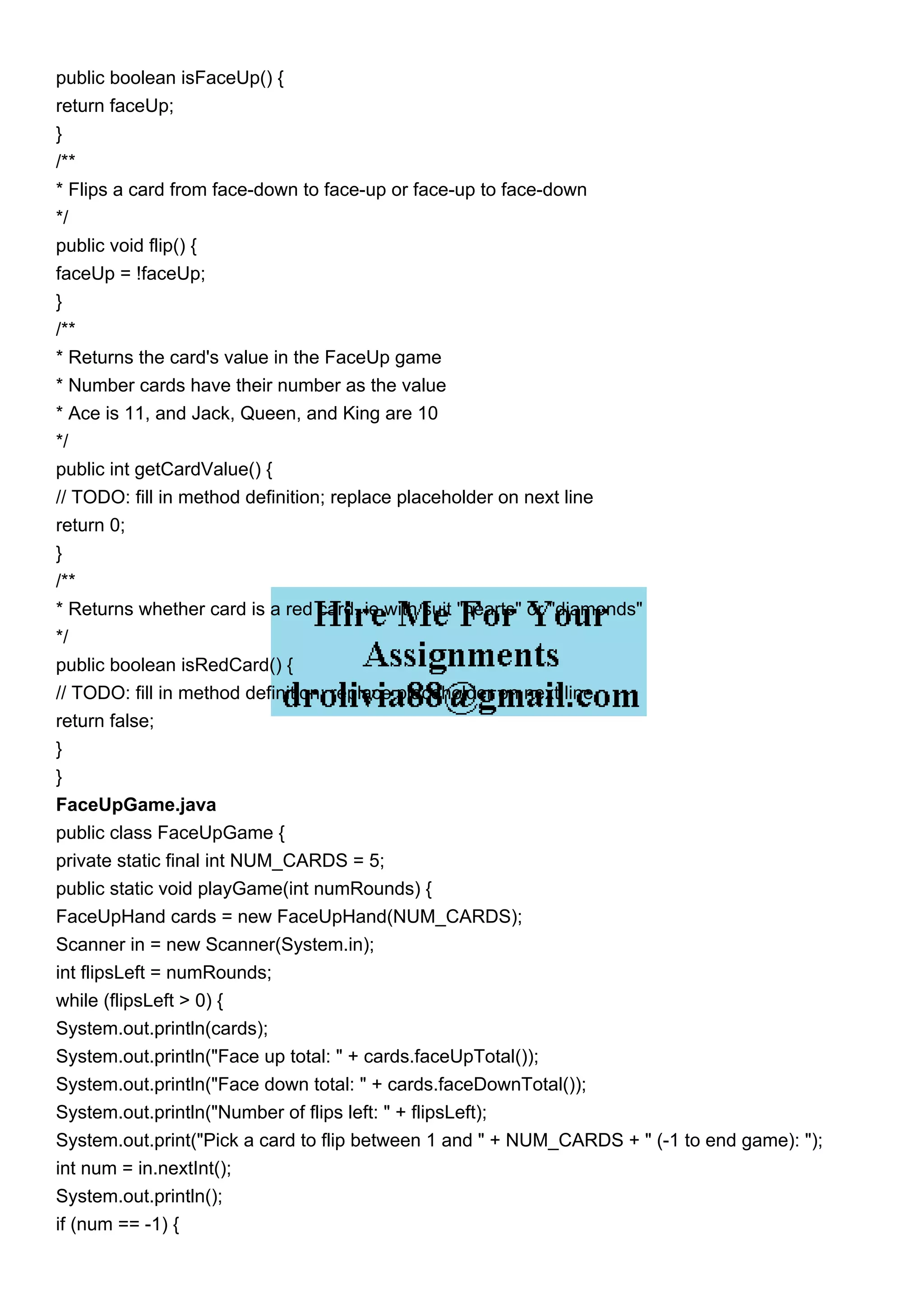public boolean isFaceUp() {
return faceUp;
}
/**
* Flips a card from face-down to face-up or face-up to face-down
*/
public void flip() {
faceUp = !faceUp;
}
/**
* Returns the card's value in the FaceUp game
* Number cards have their number as the value
* Ace is 11, and Jack, Queen, and King are 10
*/
public int getCardValue() {
// TODO: fill in method definition; replace placeholder on next line
return 0;
}
/**
* Returns whether card is a red card, ie with suit "hearts" or "diamonds"
*/
public boolean isRedCard() {
// TODO: fill in method definition; replace placeholder on next line
return false;
}
}
FaceUpGame.java
public class FaceUpGame {
private static final int NUM_CARDS = 5;
public static void playGame(int numRounds) {
FaceUpHand cards = new FaceUpHand(NUM_CARDS);
Scanner in = new Scanner(System.in);
int flipsLeft = numRounds;
while (flipsLeft > 0) {
System.out.println(cards);
System.out.println("Face up total: " + cards.faceUpTotal());
System.out.println("Face down total: " + cards.faceDownTotal());
System.out.println("Number of flips left: " + flipsLeft);
System.out.print("Pick a card to flip between 1 and " + NUM_CARDS + " (-1 to end game): ");
int num = in.nextInt();
System.out.println();
if (num == -1) {
 