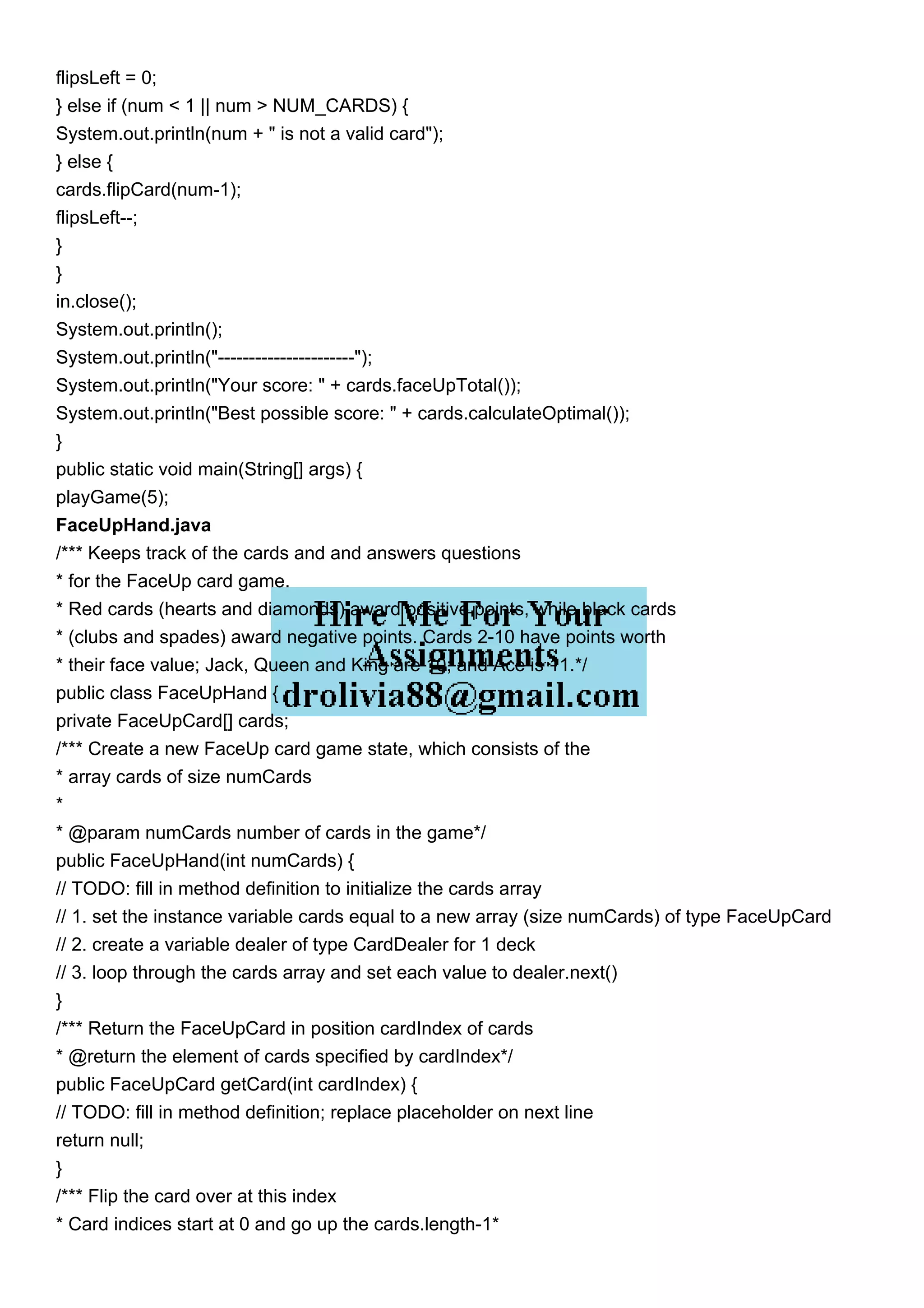 flipsLeft = 0;
} else if (num < 1 || num > NUM_CARDS) {
System.out.println(num + " is not a valid card");
} else {
cards.flipCard(num-1);
flipsLeft--;
}
}
in.close();
System.out.println();
System.out.println("----------------------");
System.out.println("Your score: " + cards.faceUpTotal());
System.out.println("Best possible score: " + cards.calculateOptimal());
}
public static void main(String[] args) {
playGame(5);
FaceUpHand.java
/*** Keeps track of the cards and and answers questions
* for the FaceUp card game.
* Red cards (hearts and diamonds) award positive points, while black cards
* (clubs and spades) award negative points. Cards 2-10 have points worth
* their face value; Jack, Queen and King are 10; and Ace is 11.*/
public class FaceUpHand {
private FaceUpCard[] cards;
/*** Create a new FaceUp card game state, which consists of the
* array cards of size numCards
*
* @param numCards number of cards in the game*/
public FaceUpHand(int numCards) {
// TODO: fill in method definition to initialize the cards array
// 1. set the instance variable cards equal to a new array (size numCards) of type FaceUpCard
// 2. create a variable dealer of type CardDealer for 1 deck
// 3. loop through the cards array and set each value to dealer.next()
}
/*** Return the FaceUpCard in position cardIndex of cards
* @return the element of cards specified by cardIndex*/
public FaceUpCard getCard(int cardIndex) {
// TODO: fill in method definition; replace placeholder on next line
return null;
}
/*** Flip the card over at this index
* Card indices start at 0 and go up the cards.length-1*
 