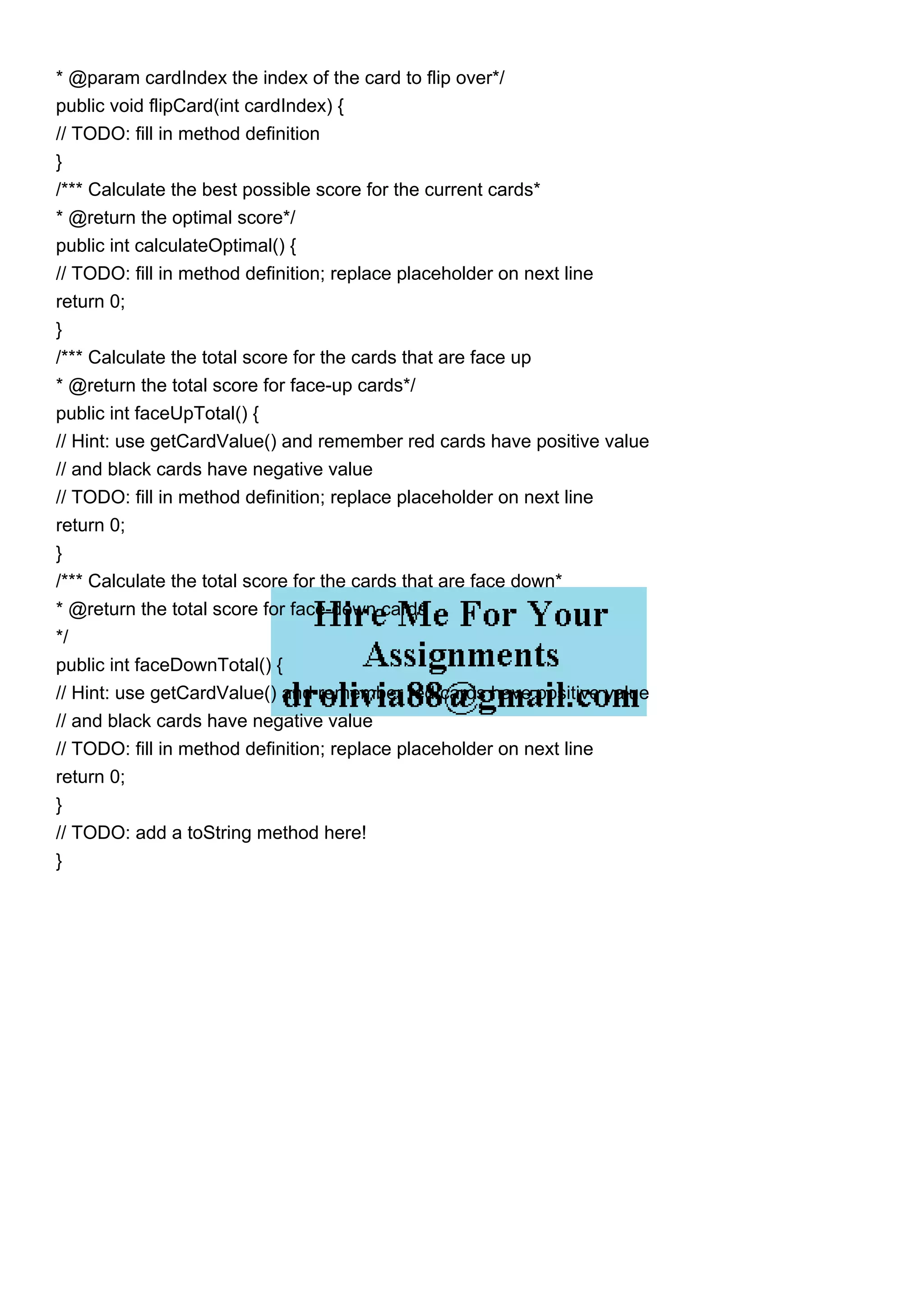 * @param cardIndex the index of the card to flip over*/
public void flipCard(int cardIndex) {
// TODO: fill in method definition
}
/*** Calculate the best possible score for the current cards*
* @return the optimal score*/
public int calculateOptimal() {
// TODO: fill in method definition; replace placeholder on next line
return 0;
}
/*** Calculate the total score for the cards that are face up
* @return the total score for face-up cards*/
public int faceUpTotal() {
// Hint: use getCardValue() and remember red cards have positive value
// and black cards have negative value
// TODO: fill in method definition; replace placeholder on next line
return 0;
}
/*** Calculate the total score for the cards that are face down*
* @return the total score for face-down cards
*/
public int faceDownTotal() {
// Hint: use getCardValue() and remember red cards have positive value
// and black cards have negative value
// TODO: fill in method definition; replace placeholder on next line
return 0;
}
// TODO: add a toString method here!
}
 