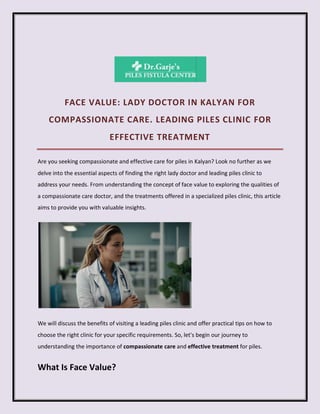 FACE VALUE: LADY DOCTOR IN KALYAN FOR
COMPASSIONATE CARE. LEADING PILES CLINIC FOR
EFFECTIVE TREATMENT
Are you seeking compassionate and effective care for piles in Kalyan? Look no further as we
delve into the essential aspects of finding the right lady doctor and leading piles clinic to
address your needs. From understanding the concept of face value to exploring the qualities of
a compassionate care doctor, and the treatments offered in a specialized piles clinic, this article
aims to provide you with valuable insights.
We will discuss the benefits of visiting a leading piles clinic and offer practical tips on how to
choose the right clinic for your specific requirements. So, let's begin our journey to
understanding the importance of compassionate care and effective treatment for piles.
What Is Face Value?
 