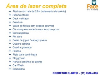 Área de lazer completa
    Piscina com raia de 25m (tratamento de ozônio)
    Piscina infantil
    Deck molhado
    Solarium
    Salão de festas com espaço gourmet
    Churrasqueira coberta com forno de pizza
    Brinquedoteca
    Pet care
    Salão de jogos / espaço jovem
    Quadra coberta
    Quadra gramada
    Fitness
    Pista para caminhada
    Playground
    Horta e cantinho do aroma
    Car Wash
    Bicicletário
                                       CORRETOR OLIMPIO – (11) 9536-4198
 