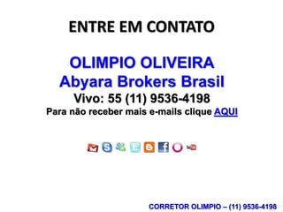 ENTRE EM CONTATO

   OLIMPIO OLIVEIRA
  Abyara Brokers Brasil
     Vivo: 55 (11) 9536-4198
Para não receber mais e-mails clique AQUI




                     CORRETOR OLIMPIO – (11) 9536-4198
 