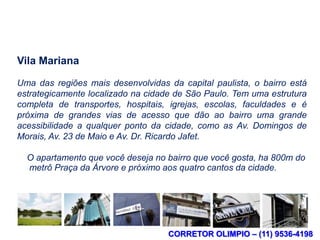 Localização

Vila Mariana

Uma das regiões mais desenvolvidas da capital paulista, o bairro está
estrategicamente localizado na cidade de São Paulo. Tem uma estrutura
completa de transportes, hospitais, igrejas, escolas, faculdades e é
próxima de grandes vias de acesso que dão ao bairro uma grande
acessibilidade a qualquer ponto da cidade, como as Av. Domingos de
Morais, Av. 23 de Maio e Av. Dr. Ricardo Jafet.

  O apartamento que você deseja no bairro que você gosta, ha 800m do
  metrô Praça da Árvore e próximo aos quatro cantos da cidade.




                                    CORRETOR OLIMPIO – (11) 9536-4198
 